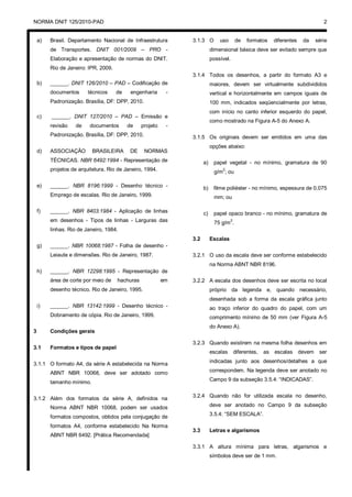 NORMA DNIT 125/2010-PAD 2
a) Brasil. Departamento Nacional de Infraestrutura
de Transportes. DNIT 001/2009 – PRO -
Elaboração e apresentação de normas do DNIT.
Rio de Janeiro: IPR, 2009.
b) ______. DNIT 126/2010 – PAD – Codificação de
documentos técnicos de engenharia -
Padronização. Brasília, DF: DPP, 2010.
c) ______. DNIT 127/2010 – PAD – Emissão e
revisão de documentos de projeto -
Padronização. Brasília, DF: DPP, 2010.
d) ASSOCIAÇÃO BRASILEIRA DE NORMAS
TÉCNICAS. NBR 6492:1994 - Representação de
projetos de arquitetura. Rio de Janeiro, 1994.
e) ______. NBR 8196:1999 - Desenho técnico -
Emprego de escalas. Rio de Janeiro, 1999.
f) ______. NBR 8403:1984 - Aplicação de linhas
em desenhos - Tipos de linhas - Larguras das
linhas. Rio de Janeiro, 1984.
g) ______. NBR 10068:1987 - Folha de desenho -
Leiaute e dimensões. Rio de Janeiro, 1987.
h) ______. NBR 12298:1995 - Representação de
área de corte por meio de hachuras em
desenho técnico. Rio de Janeiro, 1995.
i) ______. NBR 13142:1999 - Desenho técnico -
Dobramento de cópia. Rio de Janeiro, 1999.
3 Condições gerais
3.1 Formatos e tipos de papel
3.1.1 O formato A4, da série A estabelecida na Norma
ABNT NBR 10068, deve ser adotado como
tamanho mínimo.
3.1.2 Além dos formatos da série A, definidos na
Norma ABNT NBR 10068, podem ser usados
formatos compostos, obtidos pela conjugação de
formatos A4, conforme estabelecido Na Norma
ABNT NBR 6492. [Prática Recomendada]
3.1.3 O uso de formatos diferentes da série
dimensional básica deve ser evitado sempre que
possível.
3.1.4 Todos os desenhos, a partir do formato A3 e
maiores, devem ser virtualmente subdivididos
vertical e horizontalmente em campos iguais de
100 mm, indicados seqüencialmente por letras,
com início no canto inferior esquerdo do papel,
como mostrado na Figura A-5 do Anexo A.
3.1.5 Os originais devem ser emitidos em uma das
opções abaixo:
a) papel vegetal - no mínimo, gramatura de 90
g/m
2
; ou
b) filme poliéster - no mínimo, espessura de 0,075
mm; ou
c) papel opaco branco - no mínimo, gramatura de
75 g/m2
.
3.2 Escalas
3.2.1 O uso da escala deve ser conforme estabelecido
na Norma ABNT NBR 8196.
3.2.2 A escala dos desenhos deve ser escrita no local
próprio da legenda e, quando necessário,
desenhada sob a forma da escala gráfica junto
ao traço inferior do quadro do papel, com um
comprimento mínimo de 50 mm (ver Figura A-5
do Anexo A).
3.2.3 Quando existirem na mesma folha desenhos em
escalas diferentes, as escalas devem ser
indicadas junto aos desenhos/detalhes a que
correspondem. Na legenda deve ser anotado no
Campo 9 da subseção 3.5.4: “INDICADAS”.
3.2.4 Quando não for utilizada escala no desenho,
deve ser anotado no Campo 9 da subseção
3.5.4: “SEM ESCALA”.
3.3 Letras e algarismos
3.3.1 A altura mínima para letras, algarismos e
símbolos deve ser de 1 mm.
 