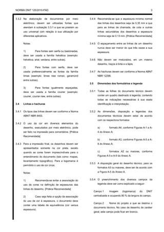 NORMA DNIT 125/2010-PAD 3
3.3.2 Na elaboração de documentos por meio
eletrônico, devem ser utilizadas fontes que
atendam à subseção 3.3.1 e que se prestem ao
uso universal com relação à sua utilização por
diferentes aplicativos.
Notas:
1) Para fontes sem serifa ou bastonadas,
deve ser usada a família helvética (exemplo:
helvética, arial, verdana, entre outras).
2) Para fontes com serifa, deve ser
usada preferencialmente as fontes da família
times (exemplo: times new roman, garamond
entre outras).
3) Para fontes igualmente espaçadas,
deve ser usada a família courier (exemplo:
courier, courier new, entre outras).
3.4 Linhas e hachuras
3.4.1 Os tipos das linhas devem ser conforme a Norma
ABNT NBR 8403.
3.4.2 O uso da cor em diversos elementos do
desenho, executados por meio eletrônico, pode
ser feito na impressão para comentários. [Prática
Recomendada]
3.4.3 Para a impressão final, os desenhos devem ser
apresentados somente na cor preta, exceto
quando as cores forem imprescindíveis para o
entendimento do documento (tais como: mapas,
levantamento topográfico). Para a logomarca é
permitido o uso da cor cinza.
Notas:
1) Recomenda-se evitar a associação do
uso de cores na definição de espessuras das
linhas do desenho. [Prática Recomendada]
2) Caso seja feita a opção da associação
do uso de cor à espessura, o documento deve
conter uma tabela de equivalência (cor versus
espessura).
3.4.4 Recomenda-se que a espessura mínima normal
das linhas dos desenhos seja de 0,35 mm e que
para as linhas de chamada, de cota e outras
linhas secundárias dos desenhos a espessura
mínima seja de 0,13 mm. [Prática Recomendada]
3.4.5 O espaçamento entre as linhas de um desenho
nunca deve ser menor do que três vezes a sua
espessura.
3.4.6 Não devem ser misturados, em um mesmo
desenho, traços à tinta e a lápis.
3.4.7 As hachuras devem ser conforme a Norma ABNT
NBR 12298.
3.5 Dimensões dos formulários e legenda
3.5.1 Todas as folhas do documento técnico devem
conter um quadro destinado à legenda, contendo
todas as indicações necessárias à sua exata
identificação e interpretação.
3.5.2 As dimensões, disposição e legendas dos
documentos técnicos devem estar de acordo
com os respectivos formatos:
a) formato A4, conforme Figuras A-1 a A-
4 do Anexo A;
b) formato A3, conforme Figuras A-5 a A-
8 do Anexo A;
c) formatos A2 ou maiores, conforme
Figuras A-5 e A-9 do Anexo A.
3.5.3 A disposição geral do desenho técnico, para os
formatos A3 ou maiores, deve ser de acordo com
a Figura A-5 do Anexo A.
3.5.4 O preenchimento dos diversos campos da
legenda deve ser como explicado a seguir:
Campo 1 Imagem (logomarca) do DNIT
centralizada e ocupando 80 % da largura do campo.
Campo 2 Nome do projeto a que se destina o
documento técnico. No caso de desenho de caráter
geral, este campo pode ficar em branco.
 