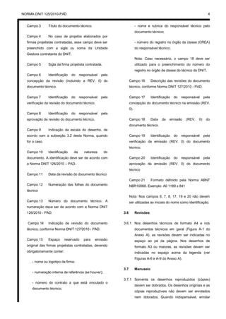 NORMA DNIT 125/2010-PAD 4
Campo 3 Título do documento técnico.
Campo 4 No caso de projetos elaborados por
firmas projetistas contratadas, esse campo deve ser
preenchido com a sigla ou nome da Unidade
Gestora contratante do DNIT.
Campo 5 Sigla da firma projetista contratada.
Campo 6 Identificação do responsável pela
concepção da revisão (incluindo a REV. 0) do
documento técnico.
Campo 7 Identificação do responsável pela
verificação da revisão do documento técnico.
Campo 8 Identificação do responsável pela
aprovação da revisão do documento técnico.
Campo 9 Indicação da escala do desenho, de
acordo com a subseção 3.2 desta Norma, quando
for o caso.
Campo 10 Identificação da natureza do
documento. A identificação deve ser de acordo com
a Norma DNIT 126/2010 – PAD.
Campo 11 Data da revisão do documento técnico
Campo 12 Numeração das folhas do documento
técnico
Campo 13 Número do documento técnico. A
numeração deve ser de acordo com a Norma DNIT
126/2010 - PAD.
Campo 14 Indicação de revisão do documento
técnico, conforme Norma DNIT 127/2010 - PAD.
Campo 15 Espaço reservado para emissão
original das firmas projetistas contratadas, devendo
obrigatoriamente conter:
- nome ou logotipo da firma;
- numeração interna de referência (se houver);
- número do contrato a que está vinculado o
documento técnico;
- nome e rubrica do responsável técnico pelo
documento técnico;
- número do registro no órgão de classe (CREA)
do responsável técnico;
Nota: Caso necessário, o campo 18 deve ser
utilizado para o preenchimento do número do
registro no órgão de classe do técnico do DNIT.
Campo 16 Descrição das revisões do documento
técnico, conforme Norma DNIT 127/2010 - PAD.
Campo 17 Identificação do responsável pela
concepção do documento técnico na emissão (REV.
0).
Campo 18 Data da emissão (REV. 0) do
documento técnico.
Campo 19 Identificação do responsável pela
verificação da emissão (REV. 0) do documento
técnico.
Campo 20 Identificação do responsável pela
aprovação da emissão (REV. 0) do documento
técnico
Campo 21 Formato definido pela Norma ABNT
NBR10068. Exemplo: A0 1189 x 841
Nota: Nos campos 6, 7, 8, 17, 19 e 20 não devem
ser utilizadas as iniciais do nome como identificação.
3.6 Revisões
3.6.1 Nos desenhos técnicos de formato A4 e nos
documentos técnicos em geral (Figura A-1 do
Anexo A), as revisões devem ser indicadas no
espaço ao pé da página. Nos desenhos de
formato A3 ou maiores, as revisões devem ser
indicadas no espaço acima da legenda (ver
Figuras A-6 e A-9 do Anexo A).
3.7 Manuseio
3.7.1 Somente os desenhos reproduzidos (cópias)
devem ser dobrados. Os desenhos originais e as
cópias reproduzíveis não devem ser enrolados
nem dobrados. Quando indispensável, enrolar
 