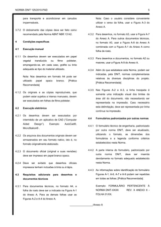 NORMA DNIT 125/2010-PAD 5
para transporte e acondicionar em canudos
impermeáveis.
3.7.2 O dobramento das cópias deve ser feito como
recomendado pela Norma ABNT NBR 13142.
4 Condições específicas
4.1 Execução manual
4.1.1 Os desenhos devem ser executados em papel
vegetal translúcido ou filme poliéster,
empregando-se, em cada caso, grafite ou tinta
adequada ao tipo do material utilizado.
Nota: Nos desenhos em formato A4 pode ser
utilizado papel opaco branco. [Prática
Recomendada]
4.1.2 Os originais e as cópias reproduzíveis, que
podem estar sujeitos a intenso manuseio, devem
ser executados em folhas de filme poliéster.
4.2 Execução eletrônica
4.2.1 Os desenhos devem ser executados por
intermédio de um aplicativo de CAD (“Computer
Aided Design”). Exemplo: AutoCad®,
MicroStation® .
4.2.2 Os arquivos dos documentos originais devem ser
armazenados em seu formato nativo, isto é, no
formato originalmente elaborado.
4.2.3 O documento oficial (original e suas revisões)
deve ser impresso em papel branco opaco.
4.2.4 Deve ser evitado que desenhos oficiais
impressos tenham inclusões à tinta ou à lápis.
4.3 Requisitos adicionais para desenhos e
documentos técnicos
4.3.1 Para documentos técnicos, no formato A4, a
folha de rosto deve ser a indicada na Figura A-1
do Anexo A. Para as demais folhas usar as
Figuras A-2 e A-4 do Anexo A.
Nota: Caso o usuário considere conveniente
utilizar o verso da folha, usar a Figura A-3 do
Anexo A.
4.3.2 Para desenhos, no formato A3, usar a Figura A-7
do Anexo A. Para outros documentos técnicos,
no formato A3, usar a Figura A-8 do Anexo A
combinada com a Figura A-1 do Anexo A como
folha de rosto.
4.3.3 Para desenhos e documentos, no formato A2 ou
maiores, usar a Figura A-9 do Anexo A.
4.3.4 Além do que estabelece esta Norma, podem ser
indicadas, pela DNIT, normas complementares
relativas às diversas disciplinas do projeto.
[Prática Recomendada]
4.3.5 Nas Figuras A-2 e A-3, a linha tracejada é
somente uma indicação visual dos limites da
área útil do documento, não necessitando ser
representada na impressão. Caso necessário
esta delimitação, deve ser representada por linha
contínua na impressão.
4.4 Formulários padronizados por outras normas
4.4.1 O formulário técnico de engenharia, padronizado
por outra norma DNIT, deve ser atualizado,
utilizando o formato, as dimensões dos
formulários e a legenda conforme critérios
estabelecidos nesta Norma.
4.4.2 A parte interna do formulário, padronizado por
outra norma DNIT, deve ser inserida
devidamente no formato adequado estabelecido
nesta Norma.
4.4.3 As informações sobre identificação do formulário
Figuras A-1, A-6, A-7 e A-9 podem ser repetidas
em todas as folhas: [Prática Recomendada]
Exemplo: FORMULÁRIO PERTENCENTE À
NORMA DNIT-XXXX REV. X ANEXO X -
FOLHA 01/XX.
_________________/Anexo A
 
