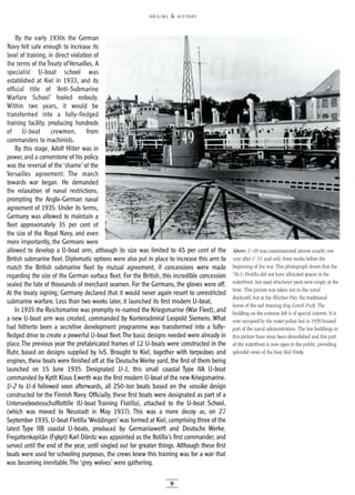ORIGINS & HISTORY
By the early 1930s the German
Navy felt safe enough to increase its
level of training, in direct violation of
the terms of theTreaty ofVersailles. A
specialist U-boat school was
established at Kiel in 1933, and its
official title of 'Anti-Submarine
Warfare School' fooled nobody.
Within two years, it would be
transformed into a fully-fledged
training facility, producing hundreds
of U-boat crewmen, from
commanders to machinists.
By this stage, Adolf Hitler was in
power, and acornerstone of his policy
was the reversal of the 'shame' of the
Versailles agreement. The march
towards war began. He demanded .
the relaxation of naval restrictions,
prompting the Anglo-German naval
agreement of 1935. Under its terms,
Germany was allowed to maintain a
fleet approximately 35 per cent of
the size of the Royal Navy, and even
more importantly, the Germans were
allowed to develop a U-boat arm, although its size was limited to 45 per cent of the
British submarine fleet. Diplomatic options were also put in place to increase this arm to
match the British submarine fleet by mutual agreement, if concessions were made
regarding the size of the German surface fleet. For the British, this incredible concession
sealed the fate of thousands of merchant seamen. For the Germans, the gloves were off.
At the treaty signing, Germany declared that it would never again resort to unrestricted
submarine warfare. Less than two weeks later, it launched its first modern U-boat.
In 1935 the Reichsmarine was promptly re-named the Kriegsmarine 0Nar Fleet), and
a new U-boat arm was created, commanded by Konteradmiral Leopold Siemens. What
had hitherto been a secretive development programme was transformed into a fully-
fledged drive to create a powerful U-boat fleet.The basic designs needed were already in
place.The previous year the prefabricated frames of 12 U-boats were constructed in the
Ruhr, based on designs supplied by IvS. Brought to Kiel, together with torpedoes and
engines, these boats were finished off at the Deutsche Werke yard, the first of them being
launched on 15 June 1935. Designated U-l, this small coastal Type IIA U-boat
commanded by Kptlt Klaus Ewerth was the first modern U-boat of the new Kriegsmarine.
U-2 to U-6 followed soon afterwards, all 250-ton boats based on the vessiko design
constructed for the Finnish Navy. Officially, these first boats were designated as part of a
Unterseebootesschulflottille (U-boat Training Flotilla), attached to the U-boat School,
(which was moved to Neustadt in May 1937). This was a mere decoy as, on 27
September 1935, U-boat Flotilla 'Weddingen' was formed at Kiel, comprising three of the
latest Type liB coastal U-boats, produced by Germaniawerft and Deutsche Werke.
Fregattenkapitan (Fgkpt) Karl D6nitz was appointed as the flotilla's first commander, and
served until the end of the year, until singled out for greater things. Although these first
boats were used for schooling purposes, the crews knew this training was for a war that
was becoming inevitable.The 'grey wolves' were gathering.
9
Above: U-49 was commissioned almost exactly one
year after U-51 and only three weeks before the
beginning of the war. This photograph shows that the
7th U-Flotilla did not have allocated spaces at the
waterfront, but used whichever piers were empty at the
time. This picture was taken not in the naval
dockyard, but at the BlUcher Pier, the traditional
home of the sail training ship Gorch Fock. The
building on the extreme left is of special interest. It is
now occupied by the water police but in 1939 housed
part of the naval administration. The low buildings in
this picture have since been demolished and this part
of the waterfront is now open to the public, providing
splendid views of the busy Kiel Forde.
 