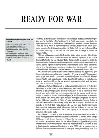 READY FOR WAR
Unterseebootsflottifle 'Wegener' staff, Klel
1938-39
Flotilla commander: Kvkpt Hans-Ernst Sobe
Adjutant: ObltzS Heinrich Hirsacker
Flotilla Administration Officer: Kptlt Fritz
Schumann
2nd Administration Officer: LtzS Gunter
Flotilla Engineering Officer: Kptft Schmidt-Falbe
Chief Medical Officer: Marineoberstabsarzt
Rundte
The first U-boat Flotillas were named rather than numbered, the titles commemorating U-
boat'aces' of World War 1. The 'Weddingen' (1st) Flotilla was therefore named after the
legendary commander of SMS U-9, who sank three British armoured cruisers in September
1914.The new U-9 was an improvement on its namesake, but it was still not an ocean-
going submarine.The first three boats of the 1st Flotilla (U-7, U-8 and U-9) were all Type
liB U-boats, displacing 275 tons, with the same power plant as the Type IIA boats in the
Training Flotilla.
This first flotilla was commanded by Fgkpt Karl Donitz, a loyal supporter of Adolf Hitler,
a committed Nazi, and a heartfelt believer in the offensive capabilities of the U-boat.
Promoted to Kapitan-zur-See in October 1935, Donitz was able to draw on the best of the
Navy's volunteers (Freiwilligerzur Unterseebootwaffe), and through the development of an
arduous training regimen he developed these men into highly-skilled U-boat crews.Those
who survived the training were considered members of an elite force, with a high morale
and belief in their abilities which had not been seen in the German Navy since 1918.
On 1 January 1936 Donitz became Fuhrer der Unterseeboote (FdU), a post which gave
him operational command of the entire U-boat fleet. Of course, in early 1936 this was very
much apaper fleet, as only 12 boats were in service (sixType IIA and sixType liB). Although
no moreType IIA boats were planned, afurther dozenType liB craft were in production, and
would be commissioned before the year was out. Even more important, work had begun
on a series of new ocean-going boats.
Although furtherType II boats would be produced in small numbers until 1940, the Navy
had moved on to the design of larger ocean-going boats, better equipped to wage an
offensive U-boat campaign against Britain or France. Type III was a design for a motor-
torpedo boat carrier, which was never developed beyond the drawing board. Likewise,
designs for a series of U-boats classified asTypes IV,V and VI were shelved in favour of a
better, medium-sized design, whose plans had been developed during 1933-34.This was
the Type VII U-boat, created by Dr Friedrich SchUrer and Ministerial Counsellor Broking, a
craft which would define U-boat strategy during World War II, and which would become the
mainstay of the 7th U-boat Flotilla. Larger, faster and more agile than the Type II boats,
these were true ocean-going attack submarines. Each was designed to carry four bow
torpedo tubes and one stern tube, with a total capacity of 11 torpedoes, double the
armament of the earlier boats.
On 16 January 1935 work on other designs in the Germaniawerft yard was set aside in
favour of theTypeVII boats.The first was due for delivery within 18 months. In fact, tenType
VilA boats were laid down in the spring of 1935, and the first was completed within amere
ten months. It was soon discovered that the only real flaw in the Type VilA design was its
limited fuel capacity. Consequently the design was modified to hold an additional 33 tons
of diesel, giving the boats an additional range of some 2,500 miles, at a surface speed of
10 knots. Improvements were also made to the engine, making them slightly faster than
10
 