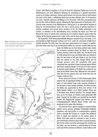 Below: Kiel Harbour, with an inset shOWing the layout
of the U-boat base on the southern side of the Kiel
Canal entrance (see photo opposite).
5PEA RHE AD: 7TH U-BOAT FLOTILLA
'Ursula', after D6nitz's daughter. U-33 and U-34 of the Saltzwedel Flotilla were sent to the
Mediterranean, but were withdrawn following the torpedoing of a Spanish government
cruiser by an Italian submarine. Fearing world censure, the German chiefs of staff ordered
the return of the boats, a withdrawal which had not been effected when U-34 torpedoed
and sank a Spanish submarine off Malaga on 21 December 1936.This unsuspecting boat
was the first victim of D6nitz's wolves. Following the Nyon Agreement of September 1937,
German boats returned to the Mediterranean, taking part in an international blockade of
Spain by 'non-interventionist' navies. This was a second chance of gaining experience in
wartime conditions, and several future members of the 7th Flotilla participated in the
venture, as members of the 'peacekeeping' force, including the future aces Prien and
Kretschmer. Some 47 patrols were conducted by 15 U-boats in Spanish waters before the
collapse of the Spanish government in April 1939, and the final victory of General Franco.
By September 1938 Unterseebootsflottille Wegener consisted of just two boats: U-45,
commanded by Kptlt Alexander Gelhaar, and U-51, under the command of Kptlt Ernst-
GUnther Heinicke.The latter boat had only been commissioned on 6 August. In addition,
two more boats were due to be commissioned within the next four months. With just two
boats, the flotilla was far from being combat ready, despite
the increasing emphasis placed by D6nitz on large and
realistic exercises, held in the Baltic Sea.The Munich Crisis
of 1938 almost led to war, and Kvkpt Sobe was ordered to
place his two boats on full alert. Ready or not, the U-boat
fleet was ordered to sea, even though D6nitz and his
strategic planners were still completing their plans
concerning how any future U-boat campaign against Britain
Kieler Forde and France would be fought. U-45 and U-51 were ordered
to maintain patrol stations in the North Sea, waiting for any
foray by the British Home Fleet. Although the crisis passed,
Sobe and his two captains were well aware that war was
simply a matter of time.
In the spring and summer of 1939, Kommodore D6nitz
ordered that all operational flotillas would participate in a
series of near-constant large scale exercises, designed to
test the boats in near-combat conditions. For these exercises
the flotilla was augmented by three new arrivals: U-46
(Kptlt Herbert Sohler), U-47 (Kptlt Gunther Prien) and
U-48 (Kptlt Hans Herbert Schultze). This brought Sobe's
force up to five boats, all modern ocean-going Type VIIB
boats. Support for the flotilla was provided by two flotilla
tenders: the Begleitschiff (support ship) Hertha, and the
U-bootsbegleitschiff Wilhelm Bauer. Flotilla staff were
quartered on the depot ship Hamburg.
The exercises these captains engaged in included attacks
against enemy convoys, prototype Rudeltaktik (wolfpack)
operations, and vital practice in communications, allowing
staff to converge the U-boats on a target. One additional
form of attack was practised on the express orders of
D6nitz. Each boat could be converted to carry 12 mines,
and commanders learned to place these in precise locations,
both on the surface and when submerged.The intention was
that when war was declared, a selected group of U-boats
could seal off the entrances to Britain's major harbours with
12
 