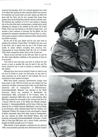 IN ACTION
spread of two torpedoes. At 01.16 acolossal explosion tore a hole
in the Royal Oak, igniting the after magazine. Within four minutes
the battleship had turned turtle and sunk, taking over 800 men
down with her. Prien and his men escaped from Scapa Flow,
despite claims by the Royal Navy that the attacker had been sunk.
The following day, members of U-47s crew painted a charging
bull on the side of the boat's conning tower, asymbol which would
ultimately be adopted as the emblem for the entire 7th U-boat
Flotilla. Prien was duly lionised as 'the Bull of Scapa Flow', and
received a hero's welcome in Germany. For the British, the loss
prompted the temporary abandonment of Scapa Flow as a base,
until security measures could be introduced which would prevent
any further incursions.
By the end of the year, Donitz and his men were keen to
abandon the restrictive 'Cruiser Rules'. For Donitz, this was a war
to the finish, and it would never be won if the U-boats were
unable to attack without revealing their presence first.
Consequently he issued Standing Order No 154 on 4 October
1939, which changed the whole nature of the U-boat war:
'Rescue no-one and take no-one with you. Have no care for
the ship's boats. Weather conditions or the proximity of land are
of no account.
'Care only for your own boat, and strive to achieve the next
success as soon as possible. We must be hard in this war. The
enemy started the war in order to destroy us, therefore nothing
else matters.'
Although there were not yet enough U-boats on patrol at any
one time for Donitz to create real wolf packs, he was keen to
make maximum use of the boats he had available. The era of
unrestricted U-boat warfare had begun.
While these patrols continued, administrative changes were
being made. In late 1939 the U-boat arm was divided into two
commands: the Baltic Command based in Kiel, and the North Sea
Command, with its headquarters in Wilhelmshaven.
Unterseebootsflottille 'Wegener' was attached to the Baltic
Command. Donitz was promoted to Befelshaber der
Unterseeboote (BdU, commander of the U-boats), while an
operations department (BdU Ops) and an administration office
(BdU Org) assisted the commander in the running of the fleet. On
1 January 1940 the name of the flotilla was officially changed,
becoming 7. Unterseebootsflottille, and the base in Kiel was now
shared by the 1st Flotilla (formerly 'Weddingen') and 2nd Flotilla
(a new formation, which combined boats from the 'Hundius' and
'Saltzwedel' Flotillas).The change of name also brought a change
of flotilla commander. Hans-Ernst Sobe moved to headquarters,
and was replaced by Kvkpt Hans-Rudolf Rosing, who had
previously commanded Unterseebootsflottille 'Emsmann'. A fresh
influx of three Type VIIB boats and a former Turkish submarine
brought the flotilla strength up to 11 U-boats.
While Atlantic U-boat operations continued into the spring of
1940, naval operations generally were dominated by the invasion
 