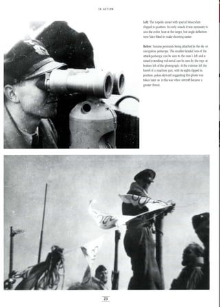 IN ACTION
Left: The torpedo aimer with special binoculars
clipped in position. In early vessels it was necessary to
aim the entire boat at the target, but angle deflectors
were later fitted to make shooting easier.
Below: Success pennants being attached to the sky or
navigation periscope. The smaller-headed lens of the
attack periscope can be seen to the man's left and a
raised extending rod aerial can be seen by the rope at
bottom left of the photograph. At the extreme left the
barrel of a machine gun, with its sight clipped in
position, pokes skyward suggesting this photo was
taken later on in the war when aircraft became a
greater threat.
23
 
