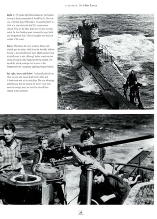 Right: U-99 under Kptlt Otto Kretschmer, the highest
scoring U-boat commander of World War II. This was
one of the last Type VIIB boats to be launched early in
1940 at a time when the first VIle versions were
already lying on the slips. Water can be seen pouring
out of the free-flooding space between the upper deck
and the pressure hull, which is roughly level with the
surface of the water.
Below: This shows the early wartime 20mm anti-
aircraft gun in action. Fired from the shoulder without
having to turn cumbersome hand wheels meant it was
relatively easy to aim, although its fire power was not
strong enough to deter large, fast-flying aircraft. The
top of the attack periscope can be seen in the
foreground with a magnetic sighting compass behind.
Far right, Above and Below: The horrific side of war.
Glory on one side meant death to the other and
U-boats were sent out to sink ships. The one advantage
with this was that for most of the time U-boat men
were far enough away not hear the cries of their
victims as they drowned.
5 PEA RHE AD: 7TH U-BOAT FLOTILLA
24
 