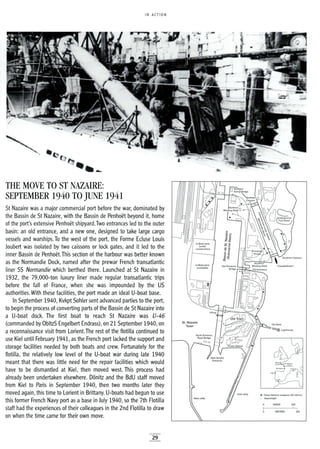 IN ACTION
• Close defence weapons (2Q-40mm)
o Searchlight
THE MOVE TO ST NAZAIRE:
SEPTEMBER 1940 TO JUNE 1941
St Nazaire was a major commercial port before the war, dominated by
the Bassin de St Nazaire, with the Bassin de Penhoet beyond it, home
of the port's extensive Penhoet shipyard.Two entrances led to the outer
basin: an old entrance, and a new one, designed to take large cargo
vessels and warships. To the west of the port, the Forme Ecluse Louis
Joubert was isolated by two caissons or lock gates, and it led to the
inner Bassin de Penhoet.This section of the harbour was better known
as the Normandie Dock, named after the prewar French transatlantic
liner SS Normandie which berthed there. Launched at St Nazaire in
1932, the 79,000-ton luxury liner made regular transatlantic trips
before the fall of France, when she was impounded by the US
authorities. With these facilities, the port made an ideal U-boat base.
In September 1940, Kvkpt Sohler sent advanced parties to the port,
to begin the process of converting parts of the Bassin de St Nazaire into
a U-boat dock. The first boat to reach St Nazaire was U-46
(commanded by ObltzS Engelbert Endrass), on 21 September 1940, on
a reconnaissance visit from Lorient.The rest of the flotilla continued to
use Kiel until February 1941, as the French port lacked the support and
storage facilities needed by both boats and crew. Fortunately for the
flotilla, the relatively low level of the U-boat war during late 1940
meant that there was little need for the repair facilities which would
have to be dismantled at Kiel, then moved west. This process had
already been undertaken elsewhere. D6nitz and the BdU staff moved
from Kiel to Paris in September 1940, then two months later they
moved again, this time to Lorient in Brittany. U-boats had begun to use
this former French Navy port as a base in July 1940, so the 7th Flotilla
staff had the experiences of their colleagues in the 2nd Flotilla to draw
on when the time came for their own move.
29
200
I
I
200
 