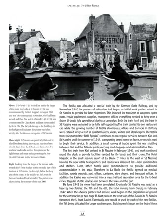 · SPEARHEAD: 7TH U-BOAT FLOTILLA.
Above: U-94 with U-93 behind her, inside the larger
of the main two locks at St Nazaire. U-94 was
commissioned by Herbert Kuppisch in August 1940
and was later commanded by Otto Ites, who had been
second and then first watch officer of U-48. U-93 was
commissioned by Claus Korth and later commanded
by Horst Elfe. The lack of damage to the buildings in
the background indicates this picture was taken
shortly after the German occupation of St Nazaire.
Above right: St Nazaire was practically flattened by
Allied bombers during the war, and has since been
rebuilt. Apart from the V-boat pens themselves, few
wartime landmarks survive. Exceptions are the
lighthouses and outer moles protecting the New
(South) Entrance to the Submarine Basin.
Right: Looking from the larger of the two sea locks
towards the V-boat bunker in the non-tidal part of the
harbour at St Nazaire. On the right, below the long
arm of the crane, is the smaller sea lock with the
German bunkered lock behind it. This picture was
taken during the summer of the year 2000.
The flotilla was allocated a special train by the German State Railway, and by
November 1940 the process of relocation had begun, as initial work parties arrived in
St Nazaire to prepare for later shipments.This involved the transport of weapons, spare
parts, repair equipment, supplies, manpower, offices; everything needed to keep over a
dozen U-boats fully operational during a campaign. Both the train itself and the base in
St Nazaire were designed to be fully self-supporting.The train carried its own restaurant
car, while the growing number of flotilla storehouses, offices and barracks in Brittany
were catered for by a staff of quartermasters, cooks, waiters and storekeepers.The flotilla
train (nicknamed the 'BdU Special') continued to run regular services between Kiel and
St Nazaire until the summer of 1944, transporting crews home on leave, or recruits west
to begin their service. In addition, a small convoy of trucks spent the war shuttling
between Kiel and the Atlantic ports, carrying mail, baggage and administrative files.
The first train from Kiel arrived in St Nazaire in February 1941, and work continued
round the clock to provide facilities needed for the boats and their crews. The Hotel
Majestic in the small seaside resort of La Baule (7 miles to the west of St Nazaire)
became the new flotilla headquarters, and rooms were allocated for U-boat commanders
and staffers. Later, other hotels were commandeered to provide additional
accommodation in the area. Elsewhere in La Baule the flotilla opened up medical
facilities, sports grounds, post offices, canteens, store depots and transport offices. In
addition the Casino was converted into a mess hall and recreation area for the U-boat
crews. Regular shuttle services ran between the town and the port.
By June 1941 the move had been completed. Eventually St Nazaire was used as a
base by two flotillas: the 7th and the 6th, the latter moving from Danzig in February
1942. When the advance parties had arrived, work began on the preparation of ground
for the construction of two huge U-boat pens on the west side of the Bassin de St Nazaire
(renamed the U-boat Basin). Eventually, one would be used by each of the two flotillas,
the 7th being allocated the larger southern pen. Building work began on the first of these
32
 