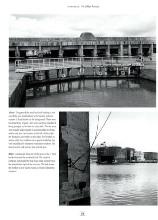5PEA RHEAD: 7TH U-BOAT FLOTILLA
Above: The gates of the small sea lock leading in and
out of the non-tidal harbour at St Nazaire, with the
massive U-boat bunker in the background. There were
two basic types of pens: 'wet' ones and those capable of
being pumped out to serve as a dry dock. The wet pens
were usually wide enough to accommodate two boats
side by side and can be seen on the left, while single
dry dock pens are visible on the right. The blocked-in
section with tiny windows was aspecial workshop bay
with small heavily shuttered ventilation windows. The
hump on the roof held an anti-aircraft gun.
Right: Looking out from one of the pens in the U-boat
bunker towards the bunkered lock. The original
entrance, dominated by that huge white control tower,
lies towards the right of the concrete. The lock inside
the bunker is now used to house a French submarine
museum.
34
 