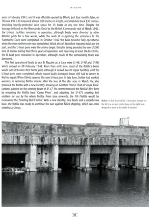 IN ACTION
pens in February 1941, and it was officially opened by D6nitz just four months later, on
30 June 1941. It measured almost 300 metres in length, and stretched back 130 metres,
providing heavily-protected dock space for 14 boats at anyone time. Despite the
damage inflicted on the Normandie Dock by the British Commando raid of March 1942,
the U-boat facilities remained in operation, although boats were diverted to other
Atlantic ports for a few weeks, while the work of re-opening the entrances to the
Submarine Dock were completed. In October 1942 the base became fully operational
when the new northern pen was completed. Allied aircraft launched repeated raids on the
port, and the U-boat pens were the prime target. Despite being pounded by over 2,000
tons of bombs during their three years of operation, and receiving at least 18 direct hits,
the U-boat pens remained in operation, although much of the surrounding town was
destroyed.
The first operational boats to use St Nazaire as a base were U-46, U-48 and U-96,
which arrived on 28 February 1941. From then until June, most of the flotilla's boats
would call St Nazaire their home port, although it lacked decent repair facilities until the
U-boat pens were completed, which meant badly-damaged boats still had to return to
Kiel for repair. When D6nitz opened the new U-boat pen in late June, Sohler had worked
wonders in restoring flotilla morale after the loss of the star aces in March. He also
provided the flotilla with a new identity, drawing on Gunther Prien's 'Bull of Scapa Flow'
cartoon, painted on the conning tower of U-47. He commemorated the flotilla's first hero
by renaming the flotilla base 'Camp Prien', and adopting the U-47s snorting bull
emblem for use by the whole flotilla. From June onwards, the 7th Flotilla would be
nicknamed the 'Snorting Bull Flotilla'. With a new identity, new boats and a superb new
base, the flotilla was ready to continue the war against Allied shipping, which was now
entering a climax.
Below: In this detail of the U-boat pens, the pen on
the left is awet pen, while those on the right were
designed to serve as dry docks if required.
35
 