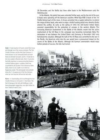 Right: U-boats based at St Nazaire entered their home
port through one of two narrow entrances, The New
(South) Entrance and the Old (East) Entrance. A
third entrance via the Normandie Dock and inner
Bassin de Penhoet was rarely used by U-boats due to
the time needed to flood its locks. Most U-boat crews
had little experience in manoeuvring their boats in
confined harbour spaces, aproblem which was
exacerbated by the location of the helmsman below
decks, where he was unable to see what was
happening outside. This photograph most probably
shows the U-46 passing out of the New Entrance,
while her crew fend her off from the lock walls.
Below: AU-boat heading out to sea through the New
(South) Entrance to St Nazaire's U-boat Basin. The
lack of damage to the lock-side buildings in both
these photographs suggest they were taken before the
heavy Allied air raids of 1942.
5PEA RHE AD: 7TH U-BOAT FLOTILLA
28 December, and the flotilla lost three other boats in the Mediterranean early the
following year.
In the Atlantic, the patrol lines were extended further west, and by the end of the year
U-boats were operating off the American coastline. While Type VIIB U-boats of the 7th
Flotilla formed part of this move, V-A was converted into a supply submarine, to extend
the range of these boats, who were to enjoy a fertile hunting period once America finally
entered the conflict. As early as the spring of 1941 the still-neutral United States
assumed responsibility for the protection of convoys in the western Atlantic. This
increasing American involvement in the Battle of the Atlantic meant that the active
involvement of the US Navy in the campaign was becoming increasingly likely. The
declaration of war between the United States and Germany in December 1941 only
formalised the situation. Although the bulk of the US Navy was committed to the war in
the Pacific, the American entry into the war would have a pronounced impact on the
course of the Battle of the Atlantic. Although the German commanders would enjoy
further periods of success, the tide had turned.
 