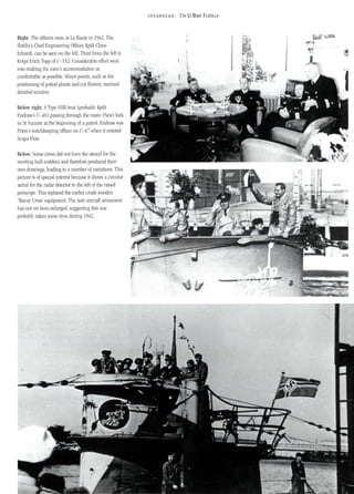 Right: The officers mess at La Baule in 1942. The
flotilla's Chief Engineering Officer, Kptlt Claus
Erhardt, can be seen on the left. Third from the left is
Kvkpt Erich Topp of U-552. Considerable effort went
into making the men's accommodation as
comfortable as possible. Minor points, such as the
positioning of potted plants and cut flowers, received
detailed scrutiny.
Below right: AType VIlB boat (probably Kptlt
Endrass's U-46) passing through the main (New) lock
in St azaire at the beginning of a patrol. Endrass was
Prien's watchkeeping officer on U-47 when it entered
Scapa Flow.
Below: Some crews did not have the stencil for the
snorting bull emblem and therefore produced their
own draWings, leading to a number of variations. This
picture is of special interest because it shows a circular
aerial for the radar detector to the left of the raised
periscope. This replaced the earlier crude wooden
'Biscay Cross' equipment. The anti-aircraft armament
has not yet been enlarged, suggesting this was
probably taken some time during 1942.
SPEARHEAD: 7TH U-BOAT FLOTILLA
 