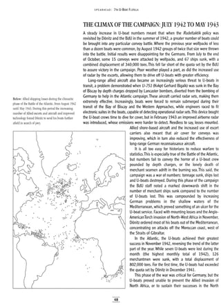 SPEA RHEAD: 7TH U-BOAT FLOTILLA
THE CLIMAX OF THE CAMPAIGN: JULY 1942 TO MAY 1943
.::
..
A steady increase in U-boat numbers meant that when the Rudeltaktik policy was
revisited by Donitz and the BdU in the summer of 1942, agreater number of boats could
be brought into any particular convoy battle. Where the previous year wolfpacks of less
than a dozen boats were common, by August 1942 groups of twice that size were thrown
into the battle. Initial results were disappointing for the Germans. From July to the end
of October, some 15 convoys were attacked by wolfpacks, and 67 ships sunk, with a
combined displacement of 340,000 tons. This fell far short of the quota set by the BdU
to assure victory in the campaign. Poor weather played a part, as did the increased use
of radar by the escorts, allowing them to drive off U-boats with greater efficiency.
Long-range allied aircraft also became an increasingly serious threat to U-boats in
transit, a problem demonstrated when V-75i (Kvkpt Gerhard Bigalk) was sunk in the Bay
of Biscay by depth charges dropped by Lancaster bombers, diverted from the bombing of
Germany to help in the Atlantic campaign.These aircraft carried radar sets, making them
extremely effective. Increasingly, boats were forced to remain submerged during their
transit of the Bay of Biscay and the Western Approaches, while engineers raced to fit
electronic suites in the boats, capable of detecting operational radar sets.This device bought
the U-boat crews time to dive for cover, but in February 1943 an improved airborne radar
was introduced, whose emissions were harder to detect. Needless to say, losses mounted.
Allied shore-based aircraft and the increased use of escort
carriers also meant that air cover for convoys was
improving, which in turn also reduced the effectiveness of
long-range German reconnaissance aircraft.
It is all too easy for historians to reduce warfare to
statistics.This is especially true of the Battle of the Atlantic,
but numbers fail to convey the horror of a U-boat crew
pounded by depth charges, or the lonely death of
merchant seamen adrift in the burning sea. This said, the
campaign was·a war of numbers: tonnage sunk, ships lost
and U-boats destroyed. During this phase of the campaign
the BdU staff noted a marked downwards shift in the
number of merchant ships sunk compared to the number
of U-boats lost. This was compounded by increasing
German problems in the shallow waters of the
Mediterranean, which proved something of an ulcer for the
U-boat service. Faced with mounting losses and the Anglo-
AmericanTorch invasion of North-West Africa in November,
Donitz ordered most of his boats out of the Mediterranean,
concentrating on attacks off the Moroccan coast, west of
the Straits of Gibraltar.
In the Atlantic, the U-boats achieved their greatest
success in November 1942, reversing the trend of the latter
part of the year. While seven U-boats were lost during the
month (the highest monthly total of 1942), 126
merchantmen were sunk, with a total displacement of
802,000 tons. For the first time, the U-boats had exceeded
...
....:.~/Y; the quota set by Donitz in December 1941.
..~.~... .. This phase of the war was critical for Germany, but the
U-boats proved unable to prevent the Allied invasion of
North Africa, or to sustain their successes in the North
...
.-:
.'
......
..- .:
..:..
. .
•_. •• :~i:
.. .::-~:.:....
De• • :••••••••
...: .:::
..
•• c::> y(..
...~~
Below: Allied shipping losses during the climactic
phase of the Battle of the Atlantic, from August 1942
until May 1943. During this period the increasing
number of Allied escorts and aircraft and improved
technology forced Donitz to send his boats further
afield in search of prey.
48
 