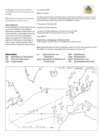 Previous page: This Type VIle has modified anti-
aircraft platforms but the heavier guns have not yet
been fitted.
First published 2003
ISBN071102957 I
Below: Allied convoy routes and convoy designations
during the Battle of the Atlantic, 1940-43.
All rights reserved. No part of this book may be reproduced or transmitted in any form or by any
means, electronic or mechanical, including photocopying, recording or by any information storage
and retrieval system, without permission from the Publisher in writing.
Acknowledgements
All the photographs in this book and their captions
come from the collection ofJak P. Mallmann
Showell unless specifically credited otherwise. Jak
Showell would like to acknowledge the help of the
U-Boot-Archiv, many of whose photographs or
artifacts are reproduced here. Thanks also to
Teddy Nevill of TRH Pictures, Mark Franklin of
Flatt Artt (maps), Donald Sommerville (editor)
and Tony Stocks of Compendium Design (design).
© Compendium Publishing 2003
Published by Ian Allan Publishing
an imprint of Ian Allan Publishing Ltd, Hersham, Surrey KT 12 4RG.
Printed by Ian Allan Printing Ltd, Hersham, Surrey KT 12 4RG.
Code: 030 1/A2
British Library Cataloguing in Publication Data
A CIP catalogue record for this book is available from the British Library
Note: Website information provided in the Reference section was correct when provided by the author.
The publisher can accept no responsibility for this information becoming incorrect.
Abbreviations
BdU Befehlshaber der Unterseeboote
FdU FUhrer der Unterseeboote
Fgkpt Fregattenkapitan
IvS Ingenieurskantoor voor
Scheepsbouw
Igewit IngenieurbUro fUr Wirtschaft und
Technik GmbH
Kptlt Kapitanleutnant
Kvkpt Korvettenkapitan
ObltzS Oberleutnant-zur-See
TEK Torpedoerprobungskommando
/ ; RA
JW (j
QP ~ North Russia~PQ
TM
~~ ~----------08
//ON
/ ' ONS
~/UC
cu $'
~-------"..."'-------GUS
(/
......lI(~--TO OT-----..,.~
Africa
 