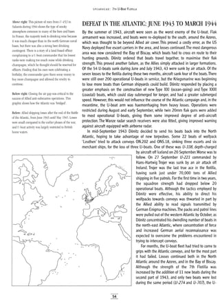SPEA RHEAD: 7TH U-BOAT FLOTILLA
..
By the summer of 1943, aircraft were seen as the worst enemy of the U-boat. Flak
armament was increased, and boats were re-deployed to the south, around the Azores,
which was thought to be beyond Allied air cover. This proved a costly error, as the US
Navy deployed five escort carriers in the area, and losses continued.The most dangerous
area was now considered the Bay of Biscay, which boats had to cross en route to their
hunting grounds. Donitz ordered that boats travel together, to maximise their flak
strength.This proved another failure, as the Allies simply attacked in larger formations.
Of the 54 U-boats sunk during June and July 1943, 43 were sunk by air attack. Of the
seven losses to the flotilla during these two months, aircraft sank four of the boats.There
were still over 200 operational U-boats in service, but the Kriegsmarine was beginning
to lose more boats than German shipyards could build. Donitz responded by placing a
greater emphasis on the construction of new Type XXI (ocean-going) and Type XXIII
(coastal) boats, which could stay submerged for longer, and had a greater submerged
speed. However, this would not influence the course of the Atlantic campaign and, in the
meantime, the U-boat arm was haemorrhaging from heavy losses. Operations were
restricted during August and early September, while twin 20mm flak guns were added
to most operational U-boats, giving them some improved degree of anti-aircraft
protection. The Wanze radar search receivers were also fitted, giving improved warning
against aircraft equipped with airborne radar.
In mid-September 1943 Donitz decided to send his boats back into the North
Atlantic, hoping to take advantage of new torpedoes. Some 22 boats of wolfpack
'Leuthen' tried to attack convoys ON.202 and ONS.18, sinking three escorts and six
merchant ships, for the loss of three U-boats. One of these was U-338, depth-charged
by aircraft off Iceland on 20 September.Worse was to
follow. On 27 September U-221 commanded by
Hans-Hartwig Trojer was sunk by an air attack off
Ireland. Trojer was the last true ace in the flotilla,
having sunk just under 70,000 tons of Allied
shipping in five patrols. For the first time in two years,
the squadron strength had dropped below 20
operational boats. Although the tactics employed by
Donitz were effective, his ability to direct his
wolfpacks towards convoys was thwarted in part by
the Allied ability to read signals transmitted by
German Enigma machines.The packs and patrol lines
were pulled out of the western Atlantic by October, as
Donitz concentrated his dwindling number of boats in

the north-east Atlantic, where concentration of force
and increased German aerial reconnaissance was
expected to overcome the problems encountered in
trying to intercept convoys.
For months, the U-boat fleet had tried to come to
grips with the Atlantic convoys, and for the most part
it had failed. Losses continued both in the North
Atlantic around the Azores, and in the Bay of Biscay.
Although the strength of the 7th Flotilla was
increased by the addition of 11 new boats during the
second part of 1943, and only two boats were lost
during the same period (U-274 and U-707), the U-
DEFEAT IN THE ATLANTIC: JUNE 1943 TO MARCH 1944
..
L>
-.- ..
Above right: This picture of men from V-453 in
Salamis during 1944 shows the type of smoky
atmosphere common in many of the bars and bases.
In France, the majority took to drinking wine because
it was much cheaper than in the north German naval
bases, but there was also a strong beer drinking
contingent. There is astory of a land-based officer
complaining to a V-boat commander that his lowest
ranks were making too much noise while drinking
champagne, which he thought should be reserved for
officers. Finding that his men were celebrating a
birthday, the commander gave them some money to
buy more champagne and allowed the revelty to
continue.
Below: Allied shipping losses after the end of the Battle
of the Atlantic, from June 1943 until May 1945. Losses
were small compared to the earlier phases of the war,
and V-boat activity was largely restricted to British
home waters.
Below right: Closing the air gap was critical to the
success of Allied anti-submarine operations. This
graphic shows how the Atlantic was 'bridged'.
54
 