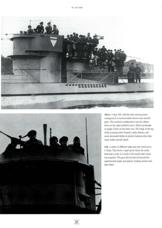 IN ACTION
57
Above: AType vIle with the later conning tower
arrangement to accommodate heavier anti-aircraft
guns. The common configuration was two 20mm
twins on the upper platform and a 20mm quadruple
or single 37mm on the lower one. The bulge at the top
of the conning tower housed a radar detector and
some armoured shelter to protect lookouts when they
came under aircraft attack.
Left: Avariety of different radar sets were tried out in
-boats. This shows a rigid aerial where the entire
boat had to turn in a circle if all-round radar vision
was required. This gear did not last far beyond the
experimental stages and special, rotating aerials were
later fitted.
 