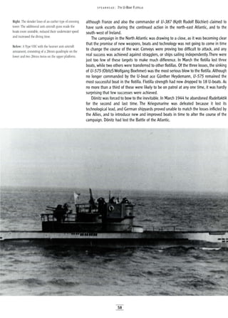 Right: The slender lines of an earlier type of conning
tower. The additional anti-aircraft guns made the
boats more unstable, reduced their underwater speed
and increased the diving time.
Below: AType VIle with the heavier anti-aircraft
armament, consisting of a 20mm quadruple on the
lower and two 20mm twins on the upper platform.
SPEA RHEAD: 7TH U-BOAT FLOTILLA
although Franze and also the commander of U-387 (Kptlt Rudolf Buchler) claimed to
have sunk escorts during the continued action in the north-east Atlantic, and to the
south-west of Ireland.
The campaign in the North Atlantic was drawing to a close, as it was becoming clear
that the promise of new weapons, boats and technology was not going to come in time
to change the course of the war. Convoys were proving too difficult to attack, and any
real success was achieved against stragglers, or ships sailing independently.There were
just too few of these targets to make much difference. In March the flotilla lost three
boats, while two others were transferred to other flotillas. Of the three losses, the sinking
of U-575 (ObltzS Wolfgang Boehmer) was the most serious blow to the flotilla. Although
no longer commanded by the U-boat ace Gunther Heydemann, U-575 remained the
most successful boat in the flotilla. Flotilla strength had now dropped to 18 U-boats. As
no more than a third of these were likely to be on patrol at anyone time, it was hardly
surprising that few successes were achieved.
D6nitz was forced to bow to the inevitable. In March 1944 he abandoned Rudeltaktik
for the second and last time. The Kriegsmarine was defeated because it lost its
technological lead, and German shipyards proved unable to match the losses inflicted by
the Allies, and to introduce new and improved boats in time to alter the course of the
campaign. D6nitz had lost the Battle of the Atlantic.
58
 