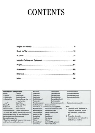 CONTENTS
Origins and History . . . . . . . . . . . . . . . . . . . . . . . . . . . . . . . . . . . . . . . .. 6
Ready for War . . . . . . . . . . . . . . . . . . . . . . . . . . . . . . . . . . . . . . . . . . . . 10
In Action . . . . . . . . . . . . . . . . . . . . . . . . . . . . . . . . . . . . . . . . . . . . . . .. 14
Insignia, Clothing and Equipment 66
People 84
Assessment 88
Reference 92
Index 96
German Ranks and Equivalents
Matrose Seaman
-Gefreitef Able Seaman
-Obergefreiter Leading Seaman
-Hauptgefreiter Leading Seaman after 4.5
years' service
-maar* Petty Officer
Obennaar* Chief Petty Officer
Bootsmann** Boatswain
Oberbootsmann** Chief Boatswain
Stabsoberbootsmann** Senior Chief Boatswain
*The dashes were replaced with the man's trade. So,
the full titles were things like Maschinengefreiter,
Matrosenobergefreiter, Bootsmannmaat,
Obermaschinenmaat, etc.
**These terms applied only to seamen.Trade names
would have been used for other ranks:
Maschinist Obermaschinist
Funkme5rer Obedunkme5rer
Steuermann Obersteuermann
Signalmeister Obersignalmeister
Sanitatsfeldwebel Obersanitatsfeldwebel
Feuerwerker Obedeuerwerker
Torpedomechaniker Obertorpedomechaniker
Leutnant-zur-See Lieutenant (Junior)
Oberleutnant-zur-See Lieutenant (Senior) (ObltzS)
Kapitan/eutnant Lieutenant Commander (Kptlt)
Korvettenkapitan Commander (Kvkpt)
Fregattenkapitan Captain (Junior) (Fgkpt)
Kapitan-zur-See Captain
Konteadmira/Rear Admiral
Vizeadmiral Vice Admiral
Admiral Admiral
Genera/admiral (no British/US equivalent)
Crossadmiral Admiral of the fleet
Stabsobermaschinist
Stabsobedunkmeister
Stabsobersteuermann
Stabsobersignalmeister
Stabsobertorpedomechaniker
Notes:
1 Engineering officers belonged to the
Engineering Division and had the
word Ingenieur or Ing. after their
rank.
2 The position Kommodore
(commodore) was used to describe a
KptzS acting as an admiral
 