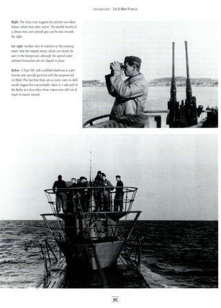 Right: The clean coat suggests this picture was taken
before, rather than after, action. The double barrels of
a 20mm twin anti-aircraft gun can be seen towards
the right.
Far right: Another view of watchers on the conning
tower. Note the torpedo aimer, which can clearly be
seen in the foreground, although the special water
resistant binoculars are not clipped in place.
Below: AType VIle with modified platforms to carry
heavier anti-aircraft guns but with the weapons not
yet fitted. The fact that there are so many men on deck
would suggest this was probably taken in asafe part of
the Baltic at a time when those waters were still out of
reach of enemy aircraft.
5 PEA RHE AD: 7TH U-BOAT FLOTILLA
60
 