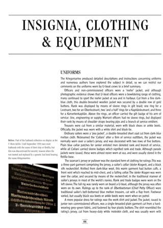 INSIGNIA, CLOTHING
& EQUIPMENT
UNIFORMS
Below: Part of the hatband collection on display at the
U-Boot-Archiv. Until September 1939 men wore
hatbands with the name of their ship or flotilla, but
this was discontinued for security reasons when the
war started and replaced by a generic hat band bearing
the name Kriegsmarine.
The Kriegsmarine produced detailed descriptions and instructions concerning uniforms
and numerous authors have explored the subject in detail, so we can restrict our
comments on the uniforms worn by U-boat crews to a brief summary.
Officers and non-commissioned officers wore a 'reefer' jacket, and although
photographic evidence shows that U-boat officers wore a bewildering range of clothing,
many continued to sport the reefer jacket at sea and in harbour. Cut from a fine dark-
blue cloth, this double-breasted woollen jacket was secured by a double row of gold
buttons. Rank was displayed by means of sleeve rings in gilt braid; one ring for a
Leutnant, two for an Oberleutnant, two 'and a half' rings for a Kapitanleutnant, and three
for a Korvettenkapitan. Above the rings, an officer carried the gilt badge of his arm of
service: line, engineering or supply. Warrant officers had no sleeve rings, but displayed
their rank by means of shoulder straps bearing pips and a branch of service emblem.
Trousers were cut from a similar material, worn with black shoes or ankle boots.
Officially, the jacket was worn with a white shirt and black tie.
Ordinary sailors wore a'pea jacket', a double-breasted short coat cut from dark-blue
melton cloth. Nicknamed the 'Collani' after a firm of service outfitters, the jacket was
normally worn over a sailor's jersey, and was decorated with two rows of five buttons.
Plain blue collar patches for senior enlisted men denoted rank and branch of service,
while all Collani carried sleeve badges which signified rank and trade. Although parade
jackets were issued, these were almost never worn at sea, and were usually stored in the
flotilla base.
The seaman's jersey or pullover was the standard form of clothing for ratings.This was
a three-part garment comprising the jersey, a sailor's collar (kieler Kragen), and a black
silk neckerchief. Knitted from dark-blue wool, this warm garment had button cuffs, a
front vent which reached to mid-chest, and a falling collar.The kieler Kragen was worn
over the collar, and secured by means of the neckerchief, in the traditional manner of
sailor's jerseys in most of the world's navies. Rank and trade badges were worn on the
left sleeve.The full rig was rarely worn on board a U-boat, although the jersey was often
worn on its own. Ratings up to the rank of Oberbootsman (Chief Petty Officer) wore
traditional sailor's bell-bottomed blue melton trousers, cut with a flap front. Footwear
varied, but usually black sea boots or ankle boots were worn when on patrol.
A more popular dress for ratings was the work shirt and jacket.The jacket, issued to
junior non-commissioned officers, was asingle-breasted plain garment cut from a hard-
wearing grey-green fabric, and fastened by four plastic buttons.The shirt resembled the
rating's jersey, cut from heavy-duty white moleskin cloth, and was usually worn with
66
 