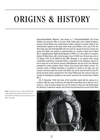 ORIGINS & HISTORY
Unterseebootsflottille 'Wegener', later known as 7. Unterseebootsflottille (7th U-boat
Flotilla), was formed in Kiel on 25 June 1938. Unlike other naval combat formations,
German U-boat flotillas were administrative bodies, designed to provide logistical and
administrative support for the boats which made up the flotilla. In the case of the 7th,
these boats were the latestTypeVllB craft, the result of a decade of German research and
design. The flotilla was named in commemoration of a German U-boat hero of World
War 1, Kapitanleutnant (Kptlt) Bernd Wegener of SMS U-27, who sailed on 10 patrols,
sinking 29 Allied ships, with a total tonnage of over 29,000 tons. His boat was sunk on
19 August 1915 by the British Q-ship HMS Baralong, in an incident which caused
considerable controversy. Lieutenant Herbert, commander of the Baralong, ordered his
men to open fire on the German survivors, killing Wegener and nine of his crew. Although
prompted by similar incidents where U-boat crews gunned down Allied survivors, the
summary action of Herbert prompted an escalation of cruelty on the high seas, and
created a German martyr.The name of the flotilla was not the only link with the past.The
brand new boats which comprised the 7th U-boat Flotilla were the result of nearly two
decades of development, building on the lessons learned by the German Navy in World
War 1.
On 11 November 1918, the horror of the Great War ended with the signing of an
armistice. After four years of total war, the Imperial German Navy was in disarray, and its
sailors in a state of mutiny. During the war, the German U-boat arm had demonstrated
the efficiency of submarine warfare, and at times had threatened the survival of the Allied
Right: In the prewar years, V-boats carried life rings
marked with the boat number and the name of its
parent flotilla. The flotilla name was also worn on the
sailors' cap bands.
6
 