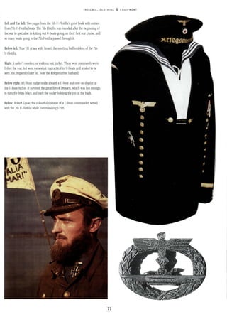 INSIGNIA, CLOTHING & EQUIPMENT
Left and Far left: Thro pages from the 5th U-Flotilla's guest book with entries
from 7th U-Flotilla boats. The 5th Flotilla was founded after the beginning of
the war to specialise in kitting out U-boats going on their first war cruise, and
so many boats going to the 7th Flotilla passed through it.
Below left: Type VII at sea with (inset) the snorting bull emblem of the 7th
U-Flotilla.
Right: Asailor's monkey, or walking out, jacket. These were commonly worn
before the war, but were somewhat impractical in U-boats and tended to be
seen less frequently later on. Note the Kriegsmarine hatband.
Below right: AU-boat badge made aboard a U-boat and now on display at
the U-Boot-Archiv. It survived the great fire of Dresden, which was hot enough
to turn the brass black and melt the solder holding the pin at the back.
Below: Robert Gysae, the colourful epitome of a U-boat commander, served
with the 7th U-Flotilla while commanding U-98.
71
 