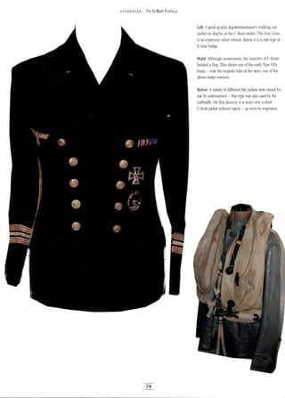 5PEA RHEAD: 7TH U-BOAT FLOTILLA
74
Left: Agood quality Kapitanleutnant's walking out
jacket on display at the U-Boot-Archiv. The Iron Cross
is an expensive silver version. Below it is a rare type of
E-boat badge.
Right: Although unnecessary, the majority of U-boats
hoisted aflag. This shows one of the early Type VIIA
boats - note the torpedo tube at the stem, one of the
above-water versions.
Below: Avariety of different life jackets were issued for
use by submariners - this type was also used by the
Luftwaffe. On this dummy it is worn over ashort
U-boat jacket without lapels - as worn by engineers.
 