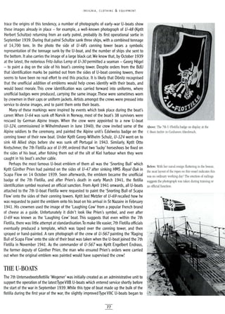 INSIGNIA, CLOTHING &. EQUIPMENT
Below: With her naval ensign fluttering in the breeze,
the neat layout of the ropes on this vessel indicates this
was no ordinary working day! The erection of railings
suggests the photograph was taken during training or
an official function.
The 7th Unterseebootsflottille 'Wegener' was initially created as an administrative unit to
support the operation of the latestTypeVIIB U-boats which entered service shortly before
the start of the war in September 1939.While this type of boat made up the bulk of the
flotilla during the first year of the war, the slightly improved Type VIIC U-boats began to
trace the origins of this tendency, a number of photographs of early-war U-boats show
these images already in place - for example, a well-known photograph of U-48 (Kptlt
Herbert Schultze) returning from an early patrol, probably its first operational sortie in
September 1939. During that patrol Schultze sank three ships, with acombined tonnage
of 14,700 tons. In the photo the side of U-48's conning tower bears a symbolic
representation of the tonnage sunk by the U-boat, and the number of ships she sent to
the bottom. It also carries the image of a large black cat. We know that, by October 1939
at the latest, the notorious Fritz-Julius Lemp of U-30 permitted a seaman - Georg Hagel
- to paint a dog on the side of his boat's conning tower. Despite orders from the BdU
that identification marks be painted out from the sides of U-boat conning towers, there
seems to have been no real effort to end this practice. It is likely that Danitz recognised
that the unofficial addition of emblems would help crews identify with their boats, and
would boost morale. This crew identification was carried forward into uniforms, where
unofficial badges were produced, carrying the same image.These were sometimes worn
by crewmen in their caps or uniform jackets. Artists amongst the crews were pressed into
service to devise images, and to paint them onto their boats.
Many of these markings were inspired by events which took place during the boat's
career. When U-64 was sunk off Narvik in Norway, most of the boat's 38 survivors were
rescued by German Alpine troops. When the crew were appointed to a new U-boat
(U-124, commissioned in Wilhelmshaven in June 1940), the crew invited some of the Above: The 7th U-Flotilla badge on display at the
Alpine soldiers to the ceremony, and painted the Alpine unit's Edelweiss badge on the U-Boot-Archiv in Cuxhaven-Altenbruch.
conning tower of their new boat. Under Kptlt Georg-Wilhelm Schulz, U-124 went on to
sink 48 Allied ships before she was sunk off Portugal in 1943. Similarly, Kptlt Otto
Kretschmer, the 7th Flotilla ace of U-99, ordered that two 'lucky' horseshoes be fixed on
the sides of his boat, after fishing them out of the silt of Kiel harbour when they were
caught in his boat's anchor cable.
Perhaps the most famous U-boat emblem of them all was the 'Snorting Bull' which
Kptlt Gunther Prien had painted on the sides of U-4? after sinking HMS Royal Oak in
Scapa Flow on 14 October 1939. Soon afterwards, the emblem became the unofficial
badge of the 7th Flotilla, and after Prien's death in early March 1941, the flotilla
identification symbol received an official sanction. From April 1941 onwards, all U-boats
attached to the 7th U-boat Flotilla were requested to paint the 'Snorting Bull of Scapa
Flow' onto the sides of their conning towers. Kptlt Jost Metzler of U-69 recalled how he
was requested to paint the emblem onto his boat on his arrival in St Nazaire in February
1941. His crewmen used the image of the 'Laughing Cow' from a popular French brand
of cheese as a guide. Unfortunately it didn't look like Prien's symbol, and ever after
U-69 was known as the 'Laughing Cow' boat. This suggests that even within the 7th
Flotilla, there was little attempt at standardisation.To make life easier, 7th Flotilla officials
eventually produced a template, which was taped over the conning tower, and then
sprayed or hand-painted. A rare photograph of the crew of U-56? painting the 'Raging ·
Bull of Scapa Flow' onto the side of their boat was taken when the U-boat joined the 7th
Flotilla in November 1941. As the commander of U-56? was Kptlt Engelbert Endrass,
the former deputy of Gunther Prien, the man who ensured Prien's orders were carried
out when the original emblem was painted would have supervised the crew!
THE V-BOATS
77
 