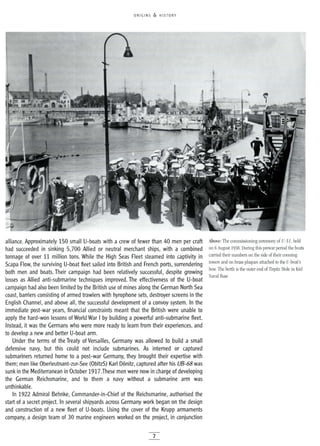ORIGINS & HISTORY
alliance. Approximately 150 small U-boats with a crew of fewer than 40 men per craft
had succeeded in sinking 5,700 Allied or neutral merchant ships, with a combined
tonnage of over 11 million tons. While the High Seas Fleet steamed into captivity in
Scapa Flow, the surviving U-boat fleet sailed into British and French ports, surrendering
both men and boats. Their campaign had been relatively successful, despite growing
losses as Allied anti-submarine techniques improved. The effectiveness of the U-boat
campaign had also been limited by the British use of mines along the German North Sea
coast, barriers consisting of armed trawlers with hyrophone sets, destroyer screens in the
English Channel, and above all, the successful development of a convoy system. In the
immediate post-war years, financial constraints meant that the British were unable to
apply the hard-won lessons of World War I by building a powerful anti-submarine fleet.
Instead, it was the Germans who were more ready to learn from their experiences, and
to develop a new and better U-boat arm.
Under the terms of the Treaty of Versailles, Germany was allowed to build a small
defensive navy, but this could not include submarines. As interned or captured
submariners returned home to a post-war Germany, they brought their expertise with
them; men like Oberleutnant-zur-See (ObltzS) Karl Donitz, captured after his UB-68 was
sunk in the Mediterranean in October 1917.These men were now in charge of developing
the German Reichsmarine, and to them a navy without a submarine arm was
unthinkable.
In 1922 Admiral Behnke, Commander-in-Chief of the Reichsmarine, authorised the
start of a secret project. In several shipyards across Germany work began on the design
and construction of a new fleet of U-boats. Using the cover of the Krupp armaments
company, a design team of 30 marine engineers worked on the project, in conjunction
7
Above: The commissioning ceremony of V-51, held
on 6August 1938. During this prewar period the boats
carried their numbers on the side of their conning
towers and on brass plaques attached to the U-boat's
bow. The berth is the outer end of Tirpitz Mole in Kiel
Naval Base
 