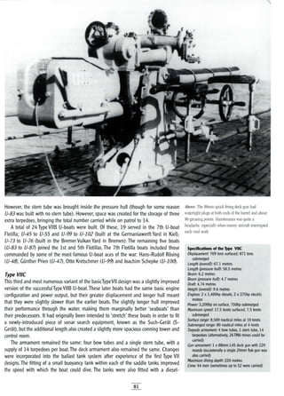 However, the stern tube was brought inside the pressure hull (though for some reason
U-83 was built with no stern tube). However, space was created for the storage of three
extra torpedoes, bringing the total number carried while on patrol to 14.
A total of 24 Type VIIB U-boats were built. Of these, 19 served in the 7th U-boat
Flotilla; U-45 to U-55 and U-99 to U-102 (built at the Germaniawerlt Yard in Kiel),
U-73 to U-76 (built in the Bremer Vulkan Yard in Bremen). The remaining five boats
(U-83 to U-87) joined the 1st and 5th Flotillas. The 7th Flotilla boats included those
commanded by some of the most famous U-boat aces of the war: Hans-Rudolf Rosing
(U-48), Gunther Prien (U-47), Otto Kretschmer (U-99) and Joachim 5chepke (U-100).
Type vile
This third and most numerous variant of the basicTypeVII design was aslightly improved
version of the successful Type VIIB U-boat.These later boats had the same basic engine
configuration and power output, but their greater displacement and longer hull meant
that they were slightly slower than the earlier boats. The slightly longer hull improved
their performance through the water, making them marginally better 'seaboats' than
their predecessors. It had originally been intended to 'stretch' these boats in order to fit
a newly-introduced piece of sonar search equipment, known as the 5uch-Gerat (5-
Gerat), but the additional length also created aslightly more spacious conning tower and
control room.
The armament remained the same: four bow tubes and a single stern tube, with a
supply of 14 torpedoes per boat.The deck armament also remained the same. Changes
were incorporated into the ballast tank system after experience of the first Type VII
designs. The fitting of a small buoyancy tank within each of the saddle tanks improved
the speed with which the boat could dive. The tanks were also fitted with a diesel-
81
Above: The 88mm quick firing deck gun had
watertight plugs at both ends of the barrel and about
80 greasing points. Maintenance was quite a
headache, especially when enemy aircraft interrupted
such vital work.
Spedfications of the Type vile
Displacement: 769 tons surfaced; 871 tons
submerged
Length (overall): 67.1 metres
Length (pressure hulO: 50.5 metres
Beam: 6.2 metres
Beam (pressure hulO: 4.7 metres
Draft: 4.74 metres
Height (overall): 9.6 metres
Engines: 2 x 1,400hp diesels; 2 x 375hp electric
motors
Power: 3}200hp on surface, 750hp submerged
Maximum speed: 17.5 knots surfaced; 7.5 knots
submerged
Surface range: 8,500 nautical miles at 10 knots
Submerged range: 80 nautical miles at 4 knots
Torpedo armament: 4 bow tubes, 1 stem tube, 14
torpedoes (alternatively, 26TMA mines could be
carried)
Gun armament: 1 x 88mm L45 deck gun with 220
rounds (occasionally a single 20mm flak gun was
also carried)
Maximum diving depth: 220 metres
Crew: 44 men (sometimes up to 52 were carried)
 