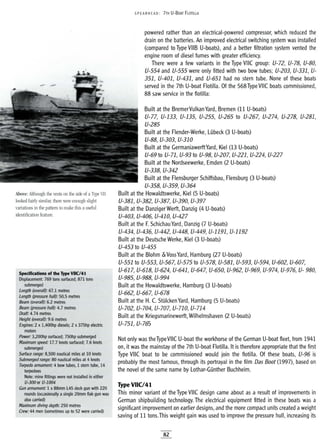 Above: Although the vents on the side of a Type VII
looked fairly similar, there were enough slight
variations in the pattern to make this a useful
identification feature.
Specifications of the Type VIICI41
;,Displacement: 769 tons surfaced; 871 tons
submerged
Length (overa!O: 67.1 metres
Length (pressure hu!O: 50.5 metres
i Beam (overall): 6.2 metres
Beam (pressure hull): 4.7 metres
Draft: 4.74 metres
Height (overall): 9.6 metres
x 1,400hp diesels; 2 x375hp electric
motors
Power: 3,200hp surfaced; 750hp submerged
Maximum speed: 17.7 knots surfaced; 7.6 knots
submerged
Surface range: 8,500 nautical miles at 10 knots
; Submerged range: 80 nautical miles at 4 knots
Torpedo armament: 4 bow tubes, 1 stem tube, 14
torpedoes
Note: mine fittings were not installed in either
U-300 or U-1004
Gun armament: 1 x 88mm L45 deck gun with 220
rounds (occasionally asingle 20mm flak gun was
also carried)
Maximum diving depth: 250 metres
Crew: 44 men (sometimes up to 52 were carried)
5PEA RHEAD: 7TH U-BOAT FLOTILlA
powered rather than an electrical-powered compressor, which reduced the
drain on the batteries. An improved electrical switching system was installed
(compared to Type VIIB U-boats), and a better filtration system vented the
engine room of diesel fumes with greater efficiency.
There were a few variants in the Type vile group: U-72, U-78, U-80,
U-554 and U-555 were only fitted with two bow tubes; U-203, U-331, U-
351, U-401, U-431, and U-651 had no stern tube. None of these boats
served in the 7th U-boat Flotilla. Of the 568 Type vile boats commissioned,
88 saw service in the flotilla:
Built at the BremerVulkan Yard, Bremen (11 U-boats)
U-77, U-133, U-135, U-255, U-265 to U-267, U-274, U-278, U-281,
U-285
Built at the Flender-Werke, LUbeck (3 U-boats)
U-88, U-303, U-310
Built at the GermaniawerftYard, Kiel (13 U-boats)
U-69 to U-71, U-93 to U-98, U-207, U-221, U-224, U-227
Built at the Nordseewerke, Emden (2 U-boats)
U-338, U-342
Built at the Flensburger Schiffsbau, Flensburg (3 U-boats)
U-358, U-359, U-364
Built at the Howaldtswerke, Kiel (5 U-boats)
U-381, U-382, U-387, U-390, U-397
Built at the Danziger Werft, Danzig (4 U-boats)
U-403, U-40~ U-410, U-427
Built at the ESchichau Yard, Danzig (7 U-boats)
U-434, U-436, U-442, U-448, U-449, U-1191, U-1192
Built at the Deutsche Werke, Kiel (3 U-boats)
U-453 to U-455
Built at the Blohm &VossYard, Hamburg (27 U-boats)
U-551 to U-553, U-567, U-575 to U-578, U-581, U-593, U-594, U-602, U-607,
U-617, U-618, U-624, U-641, U-647, U-650, U-962, U-969, U-974, U-976, U- 980,
U-985, U-988, U-994
Built at the Howaldtswerke, Hamburg (3 U-boats)
U-662, U-667, U-678
Built at the H. C. StUlcken Yard, Hamburg (5 U-boats)
U-702, U-704, U-707, U-710, U-714
Built at the Kriegsmarinewerft, Wilhelmshaven (2 U-boats)
U-751, U-765
Not only was theTypevile U-boat the workhorse of the German U-boat fleet, from 1941
on, it was the mainstay of the 7th U-boat Flotilla. It is therefore appropriate that the first
Type vile boat to be commissioned would join the flotilla. Of these boats, U-96 is
probably the most famous, through its portrayal in the film Das Boot (1997), based on
the novel of the same name by Lothar-GUnther Buchheim.
Type VIIC/41
This minor variant of the Type vile design came about as a result of improvements in
German shipbuilding technology. The electrical equipment fitted in these boats was a
significant improvement on earlier designs, and the more compact units created aweight
saving of 11 tons.This weight gain was used to improve the pressure hull, increasing its
82
 