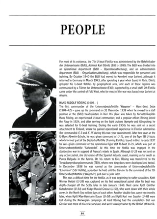 PEOPLE
For most of its existence, the 7th U-boat Flotilla was administered by the Befehlshaber
der Unterseeboote (BdU), Admiral Karl Donitz (1891-1980).The BdU was divided into
an operational department (BdU - Operationsabteilung), and an administration
department (BdU - Organisationsabteilung), which was responsible for personnel and
training. By October 1940 the BdU had moved to Kernevel near Lorient, although it
returned to Germany in March 1943, after spending a year when based in Paris. Donitz
grouped his U-boat flotillas by geographical area, and each of these regions was
commanded by a FUhrer der Unterseeboote (FdU), supported by asmall staff. 7th Flotilla
came under the control of FdU West, who for most of the war was based near Lorient at
Angers.
HANS RUDOLF ROSING (1905- )
The first commander of the Unterseebootsflottille 'Wegener' - Hans-Ernst Sobe
(1904-42) - gave up his command on 31 December 1939 when he moved to a staff
position at the (BdU) headquarters in Kiel. His place was taken by Korvettenkapitan
Hans Rosing, an experienced U-boat commander, and a popular officer. Rosing joined
the Navy in 1924, and after serving on the light cruisers Nymphe and Konigsberg, he
was selected for U-boat training. During the early 1930s he was sent on a secret
attachment to Finland, where he gained operational experience in Finnish submarines
(he commanded 5-3 and 5-15 during this two-year secondment). After two years at the
U-Boot-Abwehr-Schule, he was given command of V-11, one of the Type liB U-boats
which formed part of the Bootschulflottille (Training Flotilla), based in Kiel. In early 1937
he was given command of the operational Type VilA U-boat V-35, which was part of
Unterseebootsflottille 'Saltzwedel'. At this time the flotilla was engaged in the
clandestine war in support of Franco's rebels in Spain. Although V-35 was not sent on
any active patrol, she did cruise off the Spanish Atlantic coast, roaming as far south as
Punta Delgada in the Azores. On his return to Kiel, Rosing was transferred to the
Torpedoerprobungskommando (TEK), where new torpedoes were developed and tested.
In December 1938 he was named as the commander of Unterseebootsflottille
'Emsmann' (5th Flotilla), a position he held until his transfer to the command of the 7th
Unterseebootsflottille ('Wegener') just over a year later.
This was a difficult time for the flotilla, as it was beginning to suffer casualties. Kptlt
Werner Heidel (V-55) was captured on his first operational patrol after his boat was
depth-charged off the Scilly Isles in late January 1940. Next came Kptlt Gunther
Kutschmann (V-54) and Kvkpt Harald Grosse (V-53), who went down with their whole
crews in the North Sea within days of each other. Another double loss came two months
later, when Kptlt Max-Hermann Bauer (V-50) and Kptlt Kurt von Gossler (V-49) were
lost during the Norwegian campaign. At least Rosing had the consolation that von
Gossler and most of his crew survived, and were taken prisoner by the British off Narvik.
84
 