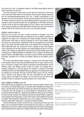 PEOPLE
This meant that, of the 12 operational U-boats in the flotilla during Rosing's period as
flotilla commander, five were lost.
Even worse, this phase of losses came at atime when the morale of the U-boat crews
was hit hard by the faults inherent in the torpedoes they were given. Rosing's experience
with the Torpedoerprobungskommando gave him a detailed understanding of the
torpedoes his crews were issued with, and he personally supervised the drive to improve
the torpedo mechanisms. But this was not how Rosing wanted to spend the war. He had
requested areturn to operational duties since his appointment as 7th Flotilla commander
in January 1940. His wish was finally granted, and on 21 May he took command of U-
48. He replaced the highly successful Kptlt Herbert Schultze who was sent to the Naval
Hospital in Kiel for the summer, to recover from a liver and kidney disorder.
HERBERT SOHLER (1908-91)
Rosing was due to return to his post as flotilla commander on Schultze's return from
hospital, so when Kptlt Herbert Sohler was appointed as the new flotilla commander, his
assignment was meant to be a temporary one. Instead, Schultze remained in hospital
until December 1940, when he resumed command of U-48. In the meantime, Rosing
had moved on to greater things. In September 1940 he was appointed as U-boat liaison
officer to the Italian submarine flotilla based at the Betasom base in Bordeaux. Kptlt
Heinrich Bleichrodt took over command of U-48, a position he held until Schultze's
return in December. He was then assigned to the newly-builtType IXC boat, U-67.Then,
in March 1941, Rosing was appointed to command the 3rd U-boat Flotilla, based in Kiel
(it relocated to La Pallice/La Rochelle in September 1941). In August 1941 Rosing was
drafted to Donitz's staff (BdU). Almost ayear later, he became FUhrer der Unterseeboote
(FdU) West, responsible for all U-boats and flotillas stationed on the Atlantic coast of
France.
This all meant that Herbert Sohler remained in command of the 7th U-boat Flotilla.
It was therefore under his tenure that the flotilla moved from its base in Kiel to its new
home at St Nazaire. In August 1941 Sohler was promoted to Korvettenkapitan, and the
following month, after Rosing's transfer to BdU, his position was changed from a
temporary assignment to a full-time posting. He remained in command of the flotilla
until February 1944, when Kvkpt Adolf Piening was appointed as his replacement. Sohler
was therefore the commander who had to help the flotilla recover from the traumatic
losses it incurred in the spring of 1941, and who commanded the unit during the
climactic phase of the Battle of the Atlantic. He was also the man who had to write
hundreds of letters of consolation to grieving relatives of his U-boat officers.
ADOLF CORNELIUS PIENING (1910-84)
When Adolf Piening was appointed to command the 7th U-boat Flotilla in March 1944,
his command was already fading away. In early April 1943 the flotilla had contained 29
boats; ayear later losses had reduced this total to just 16 boats.This dropped to 13 boats
in early July, when the prospects of an enemy breakout in Normandy first began to
concern the staff of the BdU. By 1 September, the flotilla had shrunk to just ten U-boats.
Its mission had also changed, from waging unrestricted war against Britain's supply lines
to the secondary task of tying down as much of the enemy's naval strength and resources
as possible. Piening inherited a flotilla which was a mere shadow of its former self, and
was given orders which amounted to a concession of defeat by Donitz.
This said, Piening was the ideal man for the task of supervising the break-up of the
flotilla, and its escape from St Nazaire. He had begun his naval career as a cadet on the
Deutschland, and served in smaller warships (torpedo boats and inshore minesweepers)
until he transferred to the U-boat arm in October 1940. Alate convert to U-boat warfare,
85
Top: Kvkpt Herbert Sohler commanded the flotilla for
most of the war and supervised its relocation from Kiel
to St Nazaire.
Above: Kvkpt Adolf Piening took over the flotilla
during its final months in St Nazaire and supervised
its dispersal.
Above left: Kptlt Hans-Ernst Sobe, the first
commander of the 7th U-boat Flotilla.
Left: Sobe was succeeded by Kvkpt Hans Rosing, a
competent and aggressive U-boat commander.
 