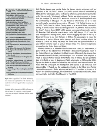 The Staff of the 7th U-boat Flotilla, Summer
1942
Flotilla Commander: Kvkpt Herbert $ohler
Flotilla Adjutant: ObltzS Ernst Krieg
(later replaced by LtzS Karl-Gabriel von Gudenus)
Flotilla Secretary: ObltzS Bachmeier
Kapitan with Staff: Kvkpt Freeden
Flotilla Administration Officer: Kpttt Ruting
2nd Administration Officer: ObltzS Christian Fuchs
3rd Administration Officer: ObltzS Kunzke
(later replaced by ObltzS Behnke)
Flotilla Engineering Officer: Kptlt Sattler
2nd Engineering Officer: ObltzS Rover
Transport Commander: ObltzS Botsch
Chief Medical Officer: Marineoberstabsarzt Rundte
~i!; Non-Commissioned Staff Members
, Flotilla Navigator: Obersteurmann Werner Carlsen
i;i; Flotilla Radio Operator: Oberfunkmeister Erhard
Konrad
Flotilla Totpedo Mechanic: Obennechaniker Eugen
Spadinger
Flotilla Artificer: Oberfeuerwerker Karl Mandewirt
Flotilla Registrar: Oberschreibfeldwebel Hermann
Schlicht
Registrar for Secret Matters: Oberschreibfeldwebel
Heinz Berthold
GeneralAdministration: Stabsverwaltungsfeldwebel
Kurt Krebs
LegalAdviser: Stabsoberfeldwebel Erich Badorreck
Flotilla Police Chief: Bootsmann Kurt WeIdner
Mechanical Officer: StabsobermaschinistWifliTyssen
Flotilla Medical Orderly: Medicalfeldwebel Hans
Burmeister
Provisions Manager: Oberverwaltungsfeldwebel Adolf
Knofel
V-boat Provisions Officer: Oberverwaltungsfeldwebel
Willi Meisner
SPEA RHEAD: 7TH U-BOAT FLOTILLA
Kptlt Piening showed great promise during the rigorous training programme, and was
appointed to the 7th Flotilla's veteran V-48, which by that time was commanded by
DbltzS DietherTodenhagen. After a brief spell as a KommandantenschUler (Commander
under Training) under Todenhage's guidance, Piening was given command of his own
boat, the new type IXC boat V-155, which was attached to 5. Ausbildungsflottille after
her commissioning on 23 August 1941. By the start of 1942 Piening and V-155 were
deemed ready for operational service, and on 1 February 1942 the boat became part of
the 10th Flotilla, based in Lorient. Piening proved to be a superb U-boat commander,
sinking 26 enemy vessels, with a total tonnage of over 140,000 tons. He was awarded
the Knight's Cross in August 1942, but his greatest success came three months later, on
15 November 1942, when he sank the escort carrier HMS Avenger (13,875 tons). He
also developed the 'Piening Route', which involved hugging the coast of the Bay of
Biscay on the way to and from the bases in Brittany. This was designed to reduce the
effectiveness of enemy airborne radar coverage, and almost certainly reduced the
number of U-boats lost during the period. This ended when the Spanish were forced to
close off their territorial waters to German U-boats in late 1943 after severe diplomatic
pressure from the United States and Britain.
Piening's tenure as an operational flotilla commander lasted just seven months, a
period which saw the redeployment of the flotilla's boats into the dangerous waters of
the English Channel, and attacks on the Allied invasion of Normandy. He drew up plans
for the evacuation of St Nazaire, and from August 1944 he ordered boats on patrol to
return to bases in Norway instead of their home ports in Brittany. The last operational
boat of the flotilla to leave St Nazaire was V-267, which sailed on 23 September 1944.
By that time American troops had isolated the port, and their front line was less than two
miles from the U-boat pen. The headquarters and facilities in La Baule had been
abandoned by 10 August, and the headquarters relocated to the U-boat pens. Piening
continued to command a flotilla with only one boat (V-255 remained in the pens in St
Nazaire due to extensive damage), and he took her to sea in alast dramatic sortie, before
surrendering the boat to the Royal Navy on 12 May 1945.
Right: Herbert Kuppisch of U-94 shortly after having
been awarded the Knight's Cross of the Iron Cross. The
neatly trimmed beard suggests he has only just come
into port.
Far right: Herbert Kuppisch, probably on his way out
from St Nazaire. He is wearing a much favoured
V-boat suit, the design of which was based on British
battledress.
86
 