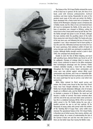 5PEA RHEAD: 7TH U-BOAT FLOTILLA
The history of the 7th U-boat Flotilla mirrored the course
of the U-boat war in general. At the start, this force of six
boats acted with immense profeJ;sionalism, technical
excellence and sheer daring. Responsible for some of the
greatest naval coups of the early war period, the flotilla's
boats developed into a finely-tuned force of predators.The
failures of the Norwegian campaign caused atemporary dip
in flotilla morale, but the influx of new and improved boats
did much to reinvigorate the flotilla. At the same time, its
base of operations was changed to Brittany, cutting the
transit time to the U-boat patrol areas by half. By late 1941
the flotilla strength had grown to over 20 boats, although
the bare statistics belie the gruelling nature of the battle
these young men were forced to fight.The heady early days
of the war were over, and following the loss of many of the
squadron's 'aces', these newcomers had to learn quickly, or
face the same fate. Ultimately Germany was to lose her race
for naval supremacy, that statistical conflict of boats lost
versus tonnage sunk which was portrayed so graphically in
London. Although flotilla strength reached a peak in April
1943, the campaign had already been lost.
Unable to stem the tide of Allied shipping, and faced
with spiralling losses, Admiral D6nitz was forced to call off
his wolfpacks. Changes of strategy failed to reverse the
trend. Losses continued to mount as the Allies maintained
their technological advantage over the Germans. Flotilla
numbers dwindled steadily, a trend that was reflected
throughout the U-boat service. Green commanders and
crews were now pitched against veteran Allied escort
commanders and aircrews, and it was an impossible fight.
The 7th U-boat Flotilla had lost its private war, and the best
her crews could hope for was to survive a war which now
seemed lost.
While Hitler claimed his Reich would survive and
endure, the U-boat crews forced to flee from their French
bases must have thought otherwise. By late 1944 the
flotilla had virtually disbanded. Although a few of its boats
fought on in different units, and the flotilla staff continued
to maintain a presence in St Nazaire, the naval war had
become a matter of survival. Few boats remained afloat
until the end of the war, and even fewer crews survived to
face life in a shattered Germany. Of the 100 or so U-boats
which served in the 7th Flotilla during the war, only a
handful survived the war to sail into captivity. Of the
thousands of young sailors who served under the emblem
of the 'Snorting Bull of Scapa Flow', some 4,000 never
returned. The operational history of the 7th U-boat Flotilla
is therefore one of initial success, then reverse, attrition, and
eventual defeat. As a means of understanding the fate of
the German U-boat arm and the men who served in it,
there are few better ways than tracing the flotilla's story.
90
 