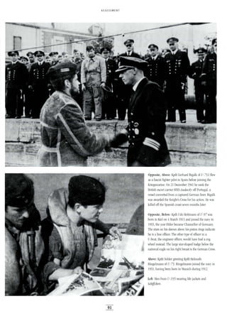ASSESSMENT
91
Opposite, Above: Kptlt Gerhard Bigalk of U-751 flew
as afascist fighter pilot in Spain before joining the
Kriegsmarine. On 21 December 1941 he sank the
British escort carrier HMS Audacity off Portugal, a
vessel converted from a captured German liner. Bigalk
was awarded the Knight's Cross for his action. He was
killed off the Spanish coast seven months later.
Opposite, Below: Kptlt Udo Heilmann of U-97 was
born in Kiel on 4March 1913 and joined the navy in
1933, the year Hitler became Chancellor of Germany.
The stars on his sleeves above his piston rings indicate
he is a line officer. The other type of officer in a
U-boat, the engineer officer, would have had a cog
wheel instead. The large star-shaped badge below the
national eagle on his right breast is the German Cross.
Above: Kptlt Sohler greeting Kptlt Helmuth
Ringelmann of U-75. Ringelmann joined the navy in
1931, having been born in Munich during 1912.
Left: Men from U-195 wearing life jackets and
Schiffchen.
 