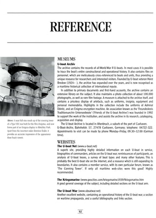 REFERENCE
Above: Anear full-size mock-up of the conning tower
of aType VIle was built for the film Enigma, and now
forms part of an Enigma display in Bletchley Park.
Apart from the incorrect radar direction finder, it
provides an accurate impression of the appearance
these boat's towers.
MUSEUMS
U-boot Archiv
The archive contains the records of all World War II U-boats. In most cases it is possible
to trace the boat's entire constructional and operational history. It also contains files on
personnel, which are meticulously cross-referenced to boats and units, thus providing a
unique resource for researchers and interested visitors. Founded by U-boat veteran Horst
Bredow (1924- ), the archive has expanded over the years, and is now recognised as
a maritime historical collection of international repute.
In addition to primary documents and first-hand accounts, the archive contains an
extensive library on the subject. It also maintains a photo collection of about 100,000
photographs, as well as rare film footage. Amuseum is attached to the archive itself, and
contains a priceless display of artefacts, such as uniforms, insignia, equipment and
personal memorabilia. Highlights in the collection include the uniforms of Admiral
Donitz, and an Enigma encryption machine. An association known as the 'Freundeskreis
Traditionsarchiv Unterseeboote' ('Friends of the U-boat Archive') was founded in 1992
to support the work of the institution, and assists the archive in its research, cataloguing,
acquisition and display.
The U-boat Archive is located in Altenbruch, a suburb of the port of Cuxhaven.
U-Boot-Archiv, Bahnhofstr. 57, 27478 Cuxhaven, Germany; telephone: 04722-322.
Appointments to visit can be made by phone Monday-Friday, 09.30-12.00 (German
time).
WEBSITES
The U-boat Net (www.u-boat.net)
A superb site, providing highly detailed information on each U-boat in service,
biographies of commanders, articles on the U-boat war, reminiscences of participants, an
analysis of U-boat losses, a survey of boat types and many other features. This is
probably the best U-boat site on the internet, and a resource which is still expanding its
boundaries. It also contains a member service, with its own particular forum, known as
'The Conning Tower'. If only all maritime web-sites were this good! Highly
recommended.
The Kriegsmarine (www.geocities.com/kriegsmarine1939/Kriegsmarine.htm
Agood general coverage of the subject, including detailed sections on the U-boat .arm.
The U-boat War (www.uboatwar.net)
Another excellent website, containing an operational history of the U-boat war, asection
on wartime propaganda, and a useful bibliography and links section.
92
 