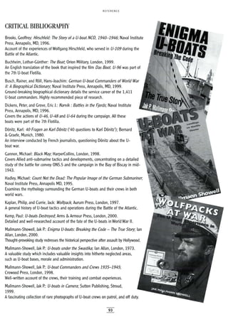 REFERENCE
CRITICAL BIBLIOGRAPHY
Brooks, Geoffrey: Hirschfeld: The Story of a V-boat NCO, 1940-1946; Naval Institute
Press, Annapolis, MD, 1996.
Account of the experiences of Wolfgang Hirschfeld, who served in V-109 during the
Battle of the Atlantic.
Buchheim, Lothar-GOnther: The Boat, Orion Military, London, 1999.
An English translation of the book that inspired the film Das Boot. V-96 was part of
the 7th U-boat Flotilla.
Busch, Rainer, and Roll, Hans-Joachim: German V-boat Commanders of World War
1/: A Biographical Dictionary; Naval Institute Press, Annapolis, MD, 1999.
Ground-breaking biographical dictionary details the service career of the 1,411
U-boat commanders. Highly recommended piece of research.
Dickens, Peter, and Grove, Eric J.: NalVik: Battles in the Fjords; Naval Institute
Press, Annapolis, MD, 1996.
Covers the actions of V-46, V-48 and V-64 during the campaign. All these
boats were part of the 7th Flotilla.
Donitz, Karl: 40 Fragen an Karl Donitz ('40 questions to Karl Donitz'); Bernard
& Graefe, Munich, 1980.
An interview conducted by French journalists, questioning Donitz about the U-
boat war.
Gannon, Michael: Black May, HarperCollins, London, 1998.
Covers Allied anti-submarine tactics and developments, concentrating on a detailed
study of the battle for convoy ONS.5 and the campaign in the Bay of Biscay in mid-
1943.
Hadley, Michael: Count Not the Dead: The Popular Image of the German Submariner,
Naval Institute Press, Annapolis MD, 1995.
Examines the mythology surrounding the German U-boats and their crews in both
world wars.
Kaplan, Philip, and Currie, Jack: Wolfpack; Aurum Press, London, 1997.
A general history of U-boat tactics and operations during the Battle of the Atlantic.
Kemp, Paul: V-boats Destroyed; Arms & Armour Press, London, 2000.
Detailed and well-researched account of the fate of the U-boats in World War II.
Mallmann-Showell, Jak R: Enigma V-boats: Breaking the Code - The True Story; Ian
Allan, London, 2000.
Thought-provoking study redresses the historical perspective after assault by Hollywood.
Mallmann-Showell, Jak R: V-boats under the Swastika; Ian Allan, London, 1973.
A valuable study which includes valuable insights into hitherto neglected areas,
such as U-boat bases, morale and administration.
Mallmann-Showell, Jak R: V-boat Commanders and Crews 1935-1945;
Crowood Press, London, 1998.
Well-written account of the crews, their training and combat experiences.
Mallmann-Showell, Jak R: V-boats in Camera; Sutton Publishing, Stroud,
1999.
Afascinating collection of rare photographs of U-boat crews on patrol, and off duty.
93
 