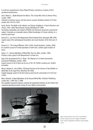 REFERENCE
Asmall but comprehensive study ofType VII boats, including an analysis of their
operational performance.
Stern, Robert C.: Battle Beneath the Waves: The V-boat War; Arms & Armour Press,
London, 1999.
Collection of primary sources and first-person accounts detailing incidents of U-boat
warfare from 1914 to 1945.
Syrett, David: The Battle of the Atlantic and Signals Intelligence: V-boat Situations and
Trends, 1941-1945; Navy Records Society, Brookfield,VT, 1999.
Fascinating compilation and analysis of British and American documents covering the
subject. It provides an invaluable study of Allied knowledge of U-boat activities on a
week-by-week basis.
Tarrant,V. E.: Last Year of the Kriegsmarine; Naval Institute Press, Annapolis, MD, 1994.
Superb study of the technological innovations and naval disasters of the final year of
war.
Tarrant,V. E.: The V-boat Offensive 1914-1945; Cassell Academic, London, 2000.
An excellent account of U-boat operations in both wars; contains good analysis of
losses.
Taylor, J. C.: German Warships of World War Two; Ian Allan, London, 1966.
Provides a basic guide to the Kriegsmarine's U-boat arm
Topp, Erich (translated by Eric C. Rust): The Odyssey of a V-boat Commander;
Greenwood Publishing, London, 1992.
Superb account of the U-boat war by one of the 7th Flotilla's leading aces. English
translation.
Werner, Herbert A.: Iron Coffins: A Personal Account of the German V-boat Battles of
World War 1/; Da Capo Press, NewYork, NY, 2002.
English language reprint of the first-hand account by the commander of V-415 and
V-953.
Wynn, Kenneth: V-boat Operations of the Second World War; Chatham Publishing,
London,Vol. 1 1997,Vol. 2 1998.
Two superbly researched volumes covering the operational histories of all U-boats that
conducted operational patrols during the war. Highly recommended.
95
Left: Asmall model of aType VIle U-boat made for
the film Enigma and now on display at Bletchley
Park, wartime headquarters of Britain's code-breaking
service.
 