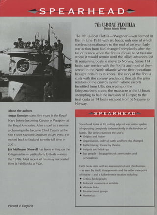 About the authors
Angus Konstam spent five years in the Royal
Navy before becoming Curator of Weapons at
the Royal Armouries. After a spell as a marine
archaeologist he became Chief Curator at the
Mel Fisher Maritime Museum in Key West. He
moved back to England to write full time in
2001.
Jak Mallmann Showell has been writing on the
Kriegsmarine - particularly U-Boats -since
the 1970s. Most recent of his many successful
titles is Wolfpacks at War.
Printed in England
7th U-BOAT FLOTILLA
Donitz's Adantic Wolves
The 7th U-Boat Flotilla-'Wegener'-was formed in
Kiel in June 1938 with six boats, only one of which
survived operationally to the end of the war. Early
war action from Kiel changed completely after the
fall of France when the flotilla moved to St Nazaire,
where it would remain until the Allied advances led
its remaining boats to move to Norway. Some 114
boats saw service with the flotilla and most of them
served in the North Atlantic where their operations
brought Britain to its knees. The story of the flotilla
starts with the convoy predators; through the grim
realities of the convoy system whose escorts
benefited from Ultra decrypting of the
Kriegsmarine's codes; the massacre of the U-boats
attempting to halt the invasion of Europe; to the
final coda as 14 boats escaped from St Nazaire to
Norway.
~~-~~ 5 PEA R H E A D
Spearhead looks at the cutting edge of war, units capable
of operating completely independently in the forefront of
battle. The series examines the unit's:
• Origins and history
• Organisation, order of battle and how this changed
• Battle history, theatre by theatre
• Insignia and Markings
• Top people - biographies of commanders and
personalities
Each book ends with an assessment of unit effectiveness
- as seen by itself, its opponents and the wider viewpoint
of history - and a full reference section including:
• Critical bibliography
• Relevant museums or exhibits
• Website links
• Re-enactment groups
• Memorials
 