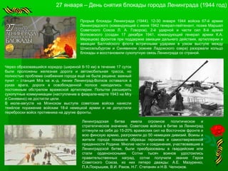 27 января – День снятия блокады города Ленинграда (1944 год)
Прорыв блокады Ленинграда (1944). 12-30 января 1944 войска 67-й армии
Ленинградского (командующий с июня 1942 генерал-лейтенант, позже Маршал
Советского Союза Л. А. Говоров), 2-й ударной и части сил 8-й армий
Волховского (создан 17 декабря 1941, командующий генерал армии К.А.
Мерецков) фронтов при поддержке авиации дальнего действия, артиллерии и
авиации Балтийского флота встречными ударами в узком выступе между
Шлиссельбургом и Синявином (южнее Ладожского озера) разорвали кольцо
блокады и восстановили сухопутную связь Ленинграда со страной.
Через образовавшийся коридор (шириной 8-10 км) в течение 17 суток
были проложены железная дорога и автомобильная трасса, но
полностью проблема снабжения города ещё не была решена: важный
пункт – станция Мга на ж.-д. линии Ленинград-Волхов оставался в
руках врага, дороги в освобожденной полосе находились под
постоянным обстрелом вражеской артиллерии. Попытки расширить
сухопутные коммуникации (наступление в феврале-марте 1943 на Мгу
и Синявино) не достигли цели.
В июле-августе на Мгинском выступе советские войска нанесли
тяжёлое поражение войскам 18-й немецкой армии и не допустили
переброски войск противника на другие фронты.
Ленинградская битва имела огромное политическое и
стратегическое значение. Советские войска в битве за Ленинград
оттянули на себя до 15-20% вражеских сил на Восточном фронте и
всю финскую армию, разгромили до 50 немецких дивизий. Воины и
жители города показали образцы героизма и самоотверженной
преданности Родине. Многие части и соединения, участвовавшие в
Ленинградской битве, были преобразованы в гвардейские или
стали орденоносными. Сотни тысяч воинов удостоились
правительственных наград, сотни получили звание Героя
Советского Союза, из них пятеро дважды: А.Е. Мазуренко,
П.А.Покрышев, В.И. Раков, Н.Г. Степанян и Н.В. Челноков.
 
