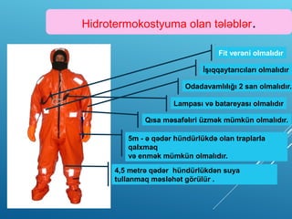 Hidrotermokostyuma olan tələblər.
Lampası və batareyası olmalıdır
Fit verəni olmalıdır
İşıqqaytarıcıları olmalıdır
Odadavamlılığı 2 san olmalıdır.
Qısa məsafəlıri üzmək mümkün olmalıdır.
5m - ə qədər hündürlükdə olan traplarla
qalxmaq
və enmək mümkün olmalıdır.
4,5 metrə qədər hündürlükdən suya
tullanmaq məsləhət görülür .
 