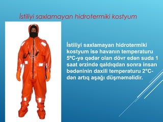 İstiliyi saxlamayan hidrotermiki kostyum
İstiliyi saxlamayan hidrotermiki
kostyum isə havanın temperaturu
5ºC-yə qədər olan dövr edən suda 1
saat ərzində qaldıqdan sonra insan
bədəninin daxili temperaturu 2°C-
dən artıq aşağı düşməməlidir.
 