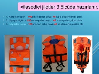 Xilasedici jiletlər 3 ölcüdə hazırlanır.
 1. Körpələr üçün – 100sm-ə qədər boyu, 15 kq-a qədər çəkisi olan.
 2. Uşaqlar üçün – 155sm-ə qədər boyu, 45 kq-a qədər çəkisi olan.
 3. Böyüklər üçün – 155sm-dən artıq boyu,45 kq-dan artıq çəkisi ola
 