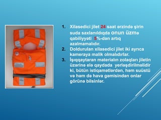 1. Xilasedici jilet 24 saat ərzində şirin
suda saxlanıldıqda onun üzmə
qabiliyyəti 5%-dən artıq
azalmamalıdır.
2. Doldurulan xilasedici jilet iki ayrıca
kameraya malik olmalıdırlar.
3. İşıqqaytaran materialın zolaqları jiletin
üzərinə elə qaydada yerləşdirilməlidir
ki, bütün istiqamətlərdən, həm suüstü
və həm də hava gəmisindən onlar
görünə bilsinlər.
 