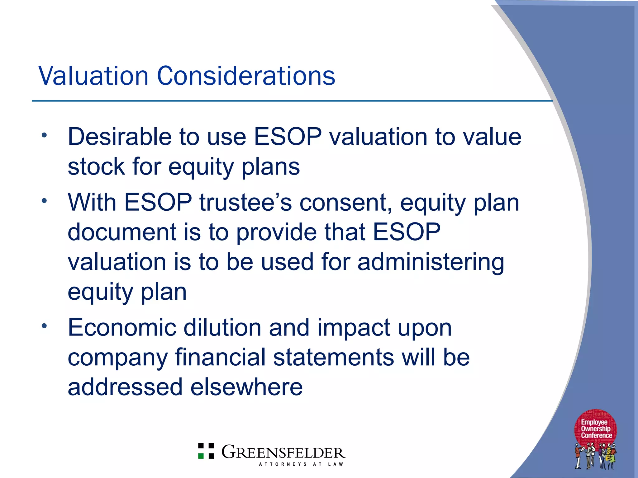 • Desirable to use ESOP valuation to value
stock for equity plans
• With ESOP trustee’s consent, equity plan
document is to provide that ESOP
valuation is to be used for administering
equity plan
• Economic dilution and impact upon
company financial statements will be
addressed elsewhere
Valuation Considerations
 