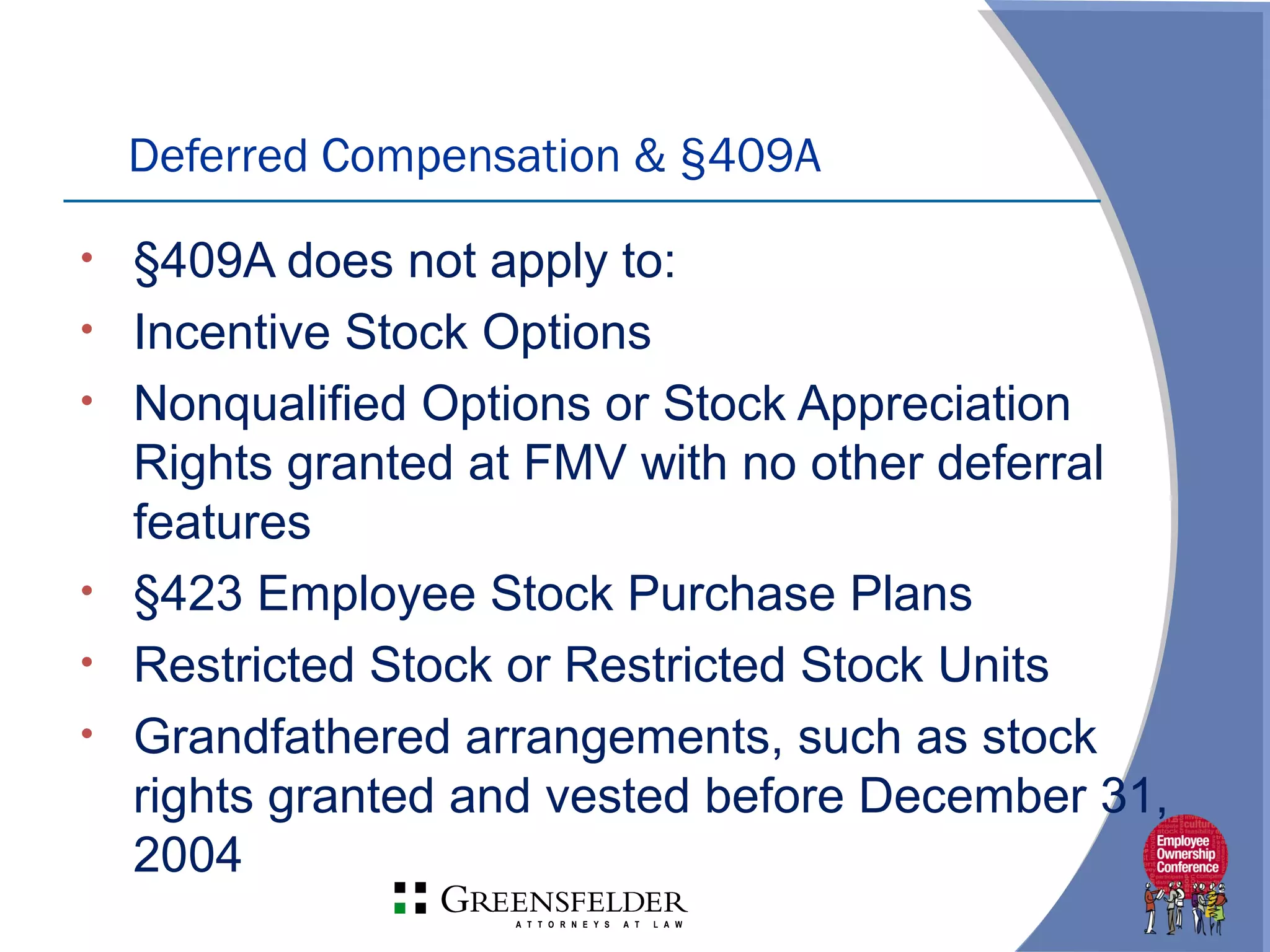 Deferred Compensation & §409A
• §409A does not apply to:
• Incentive Stock Options
• Nonqualified Options or Stock Appreciation
Rights granted at FMV with no other deferral
features
• §423 Employee Stock Purchase Plans
• Restricted Stock or Restricted Stock Units
• Grandfathered arrangements, such as stock
rights granted and vested before December 31,
2004
 