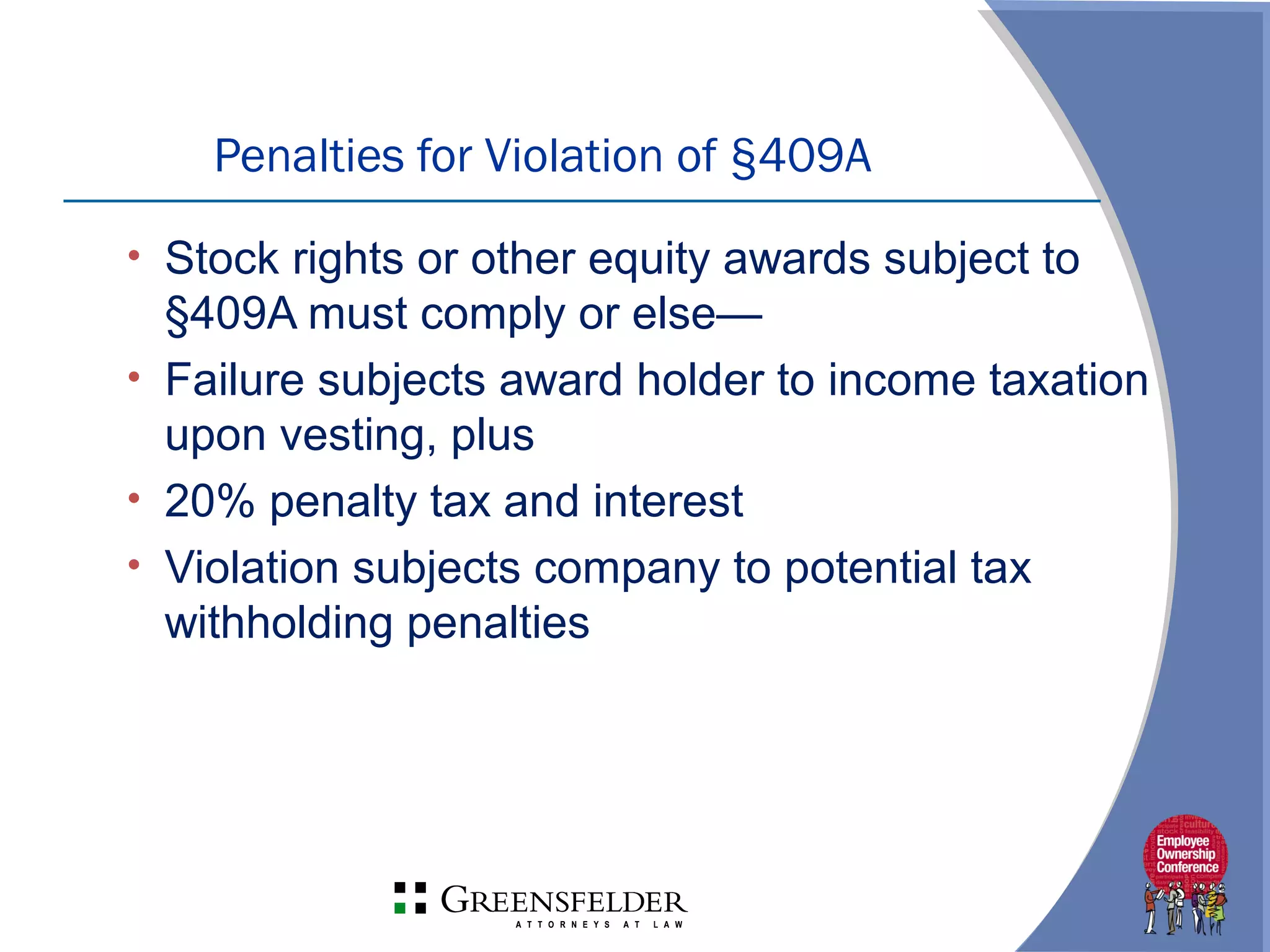 Penalties for Violation of §409A
• Stock rights or other equity awards subject to
§409A must comply or else—
• Failure subjects award holder to income taxation
upon vesting, plus
• 20% penalty tax and interest
• Violation subjects company to potential tax
withholding penalties
 