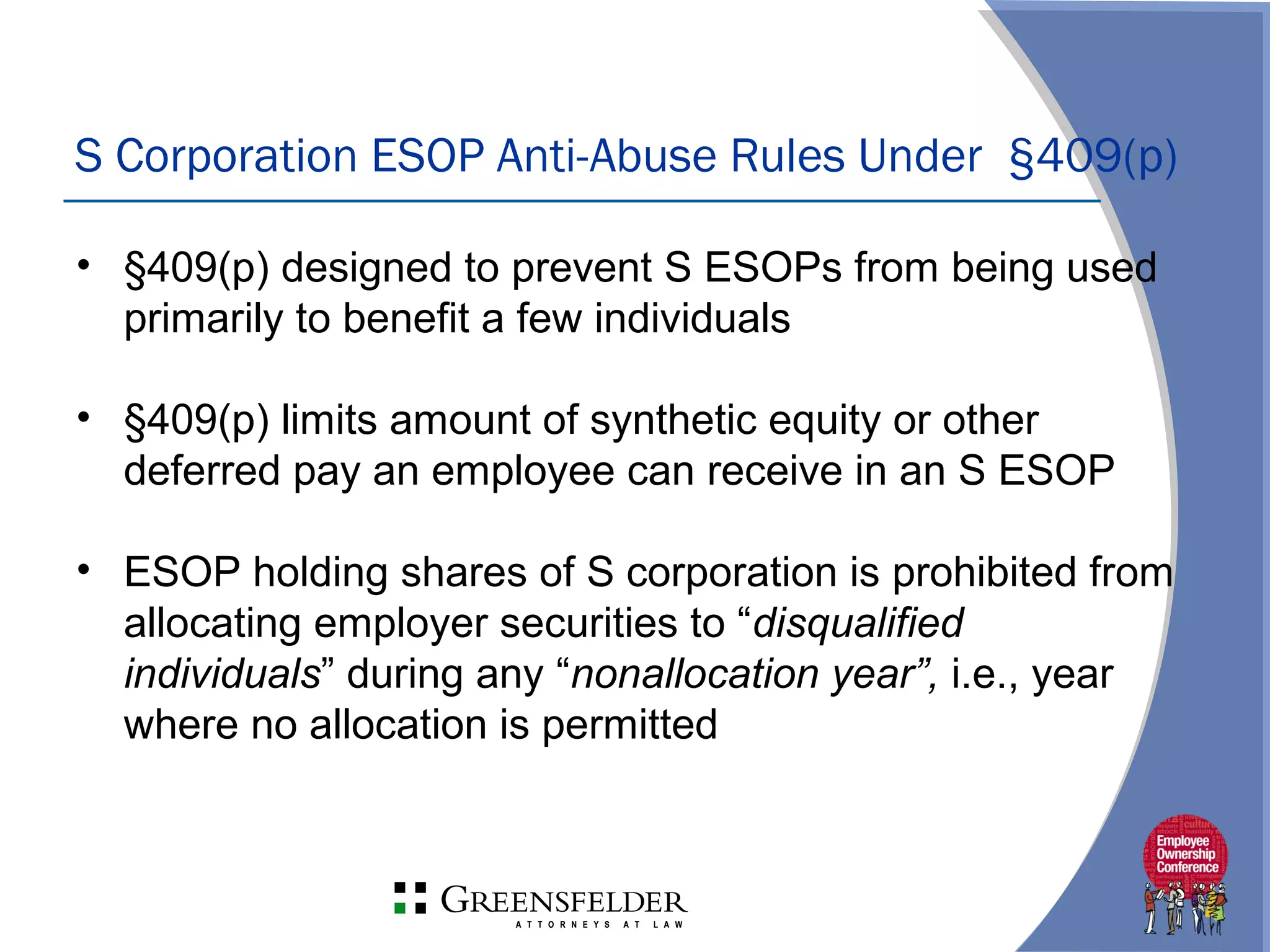 S Corporation ESOP Anti-Abuse Rules Under §409(p)
• §409(p) designed to prevent S ESOPs from being used
primarily to benefit a few individuals
• §409(p) limits amount of synthetic equity or other
deferred pay an employee can receive in an S ESOP
• ESOP holding shares of S corporation is prohibited from
allocating employer securities to “disqualified
individuals” during any “nonallocation year”, i.e., year
where no allocation is permitted
 
