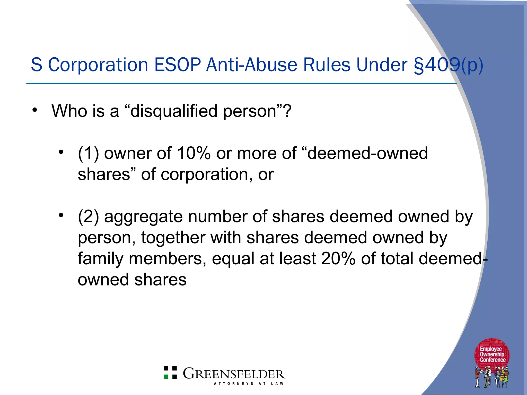 S Corporation ESOP Anti-Abuse Rules Under §409(p)
• Who is a “disqualified person”?
• (1) owner of 10% or more of “deemed-owned
shares” of corporation, or
• (2) aggregate number of shares deemed owned by
person, together with shares deemed owned by
family members, equal at least 20% of total deemed-
owned shares
 